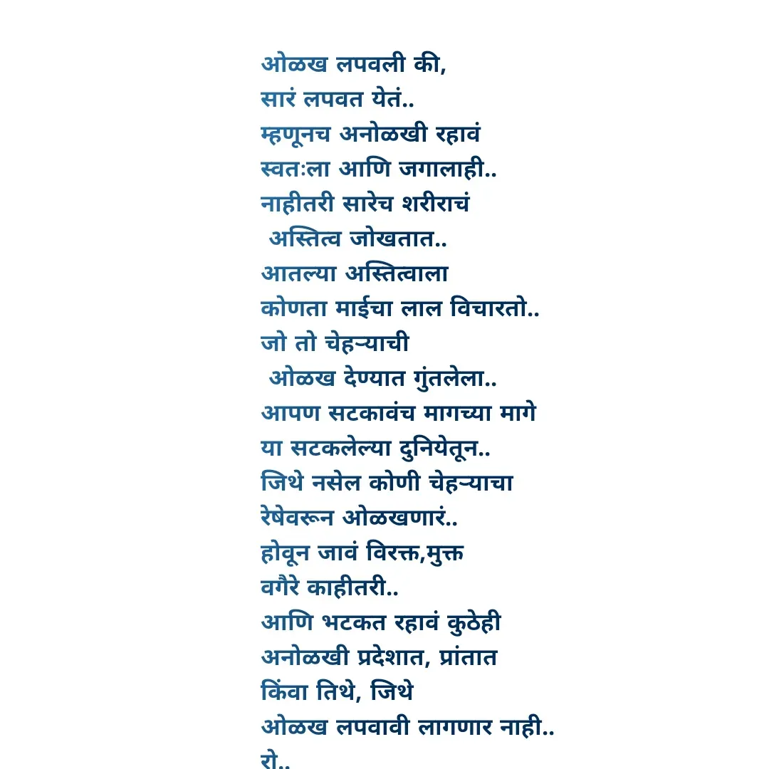 Quote by Rohini Mithe - ओळख लपवली की,
सारं लपवत येतं..
म्हणूनच अनोळखी रहावं
स्वतःला आणि जगालाही..
नाहीतरी सारेच शरीराचं 
 अस्तित्व जोखतात..
आतल्या अस्तित्वाला
कोणता माईचा लाल विचारतो..
जो तो चेहऱ्याची
 ओळख देण्यात गुंतलेला..
आपण सटकावंच मागच्या मागे 
या सटकलेल्या दुनियेतून..
जिथे नसेल कोणी चेहऱ्याचा 
रेषेवरून ओळखणारं..
होवून जावं विरक्त,मुक्त 
वगैरे काहीतरी..
आणि भटकत रहावं कुठेही
अनोळखी प्रदेशात, प्रांतात 
किंवा तिथे, जिथे 
ओळख लपवावी लागणार नाही..
रो.. - Made using Quotes Creator App, Post Maker App