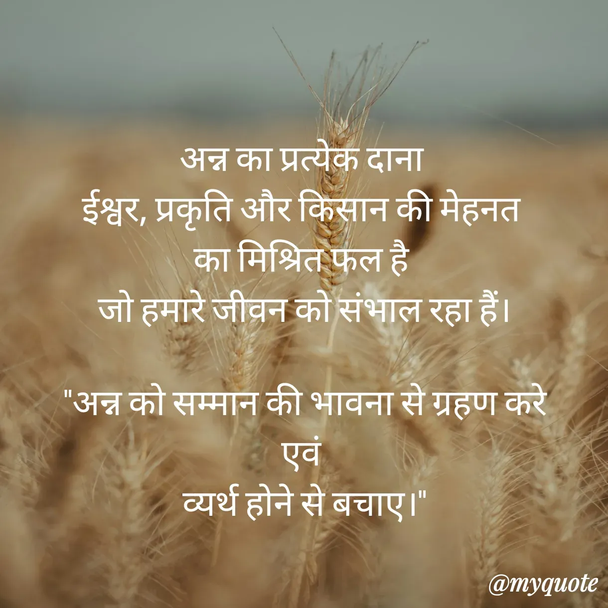 Quote by Anju - अन्न का प्रत्येक दाना 
ईश्वर, प्रकृति और किसान की मेहनत 
का मिश्रित फल है 
जो हमारे जीवन को संभाल रहा हैं।

 "अन्न को सम्मान की भावना से ग्रहण करे 
एवं 
व्यर्थ होने से बचाए।"
 - Made using Quotes Creator App, Post Maker App