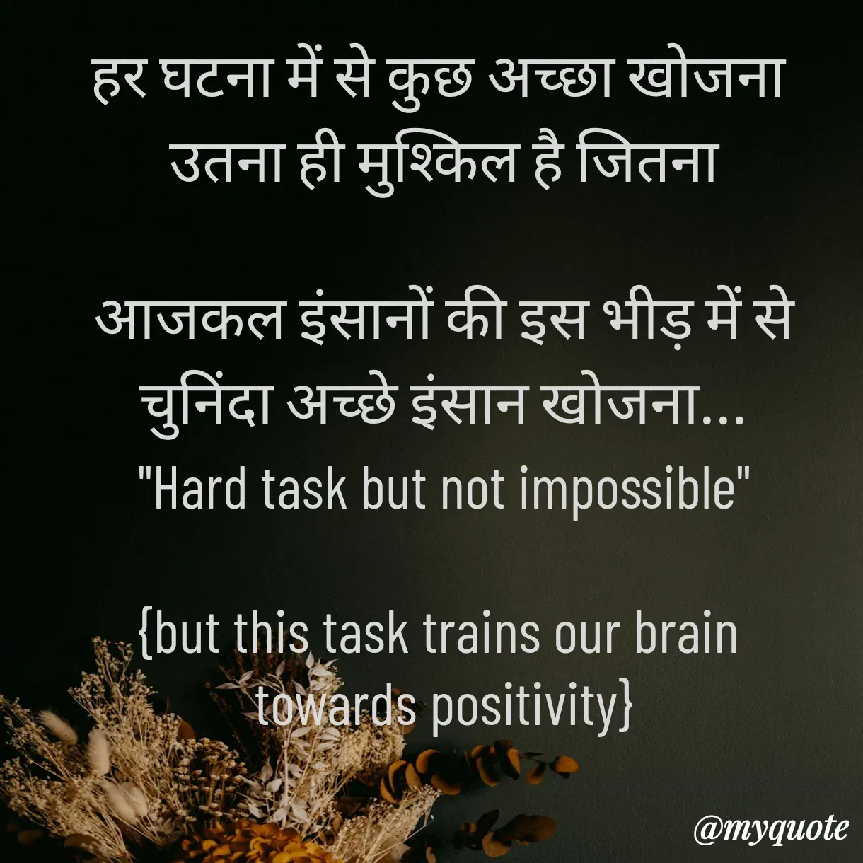 Quote by Anju - हर घटना में से कुछ अच्छा खोजना 
 उतना ही मुश्किल है जितना 

 आजकल इंसानों की इस भीड़ में से 
चुनिंदा अच्छे इंसान खोजना...
"Hard task but not impossible"

{but this task trains our brain 
towards positivity} - Made using Quotes Creator App, Post Maker App