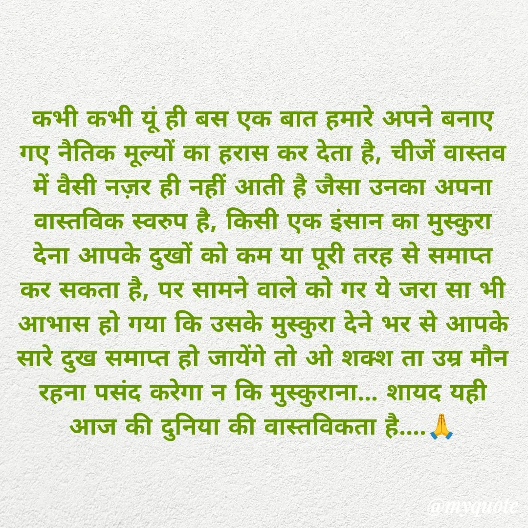 Quote by अबhay..(sahb ji..) - कभी कभी यूं ही बस एक बात हमारे अपने बनाए गए नैतिक मूल्यों का हरास कर देता है, चीजें वास्तव में वैसी नज़र ही नहीं आती है जैसा उनका अपना वास्तविक स्वरुप है, किसी एक इंसान का मुस्कुरा देना आपके दुखों को कम या पूरी तरह से समाप्त कर सकता है, पर सामने वाले को गर ये जरा सा भी आभास हो गया कि उसके मुस्कुरा देने भर से आपके सारे दुख समाप्त हो जायेंगे तो ओ शक्श ता उम्र मौन रहना पसंद करेगा न कि मुस्कुराना... शायद यही आज की दुनिया की वास्तविकता है....🙏 - Made using Quotes Creator App, Post Maker App
