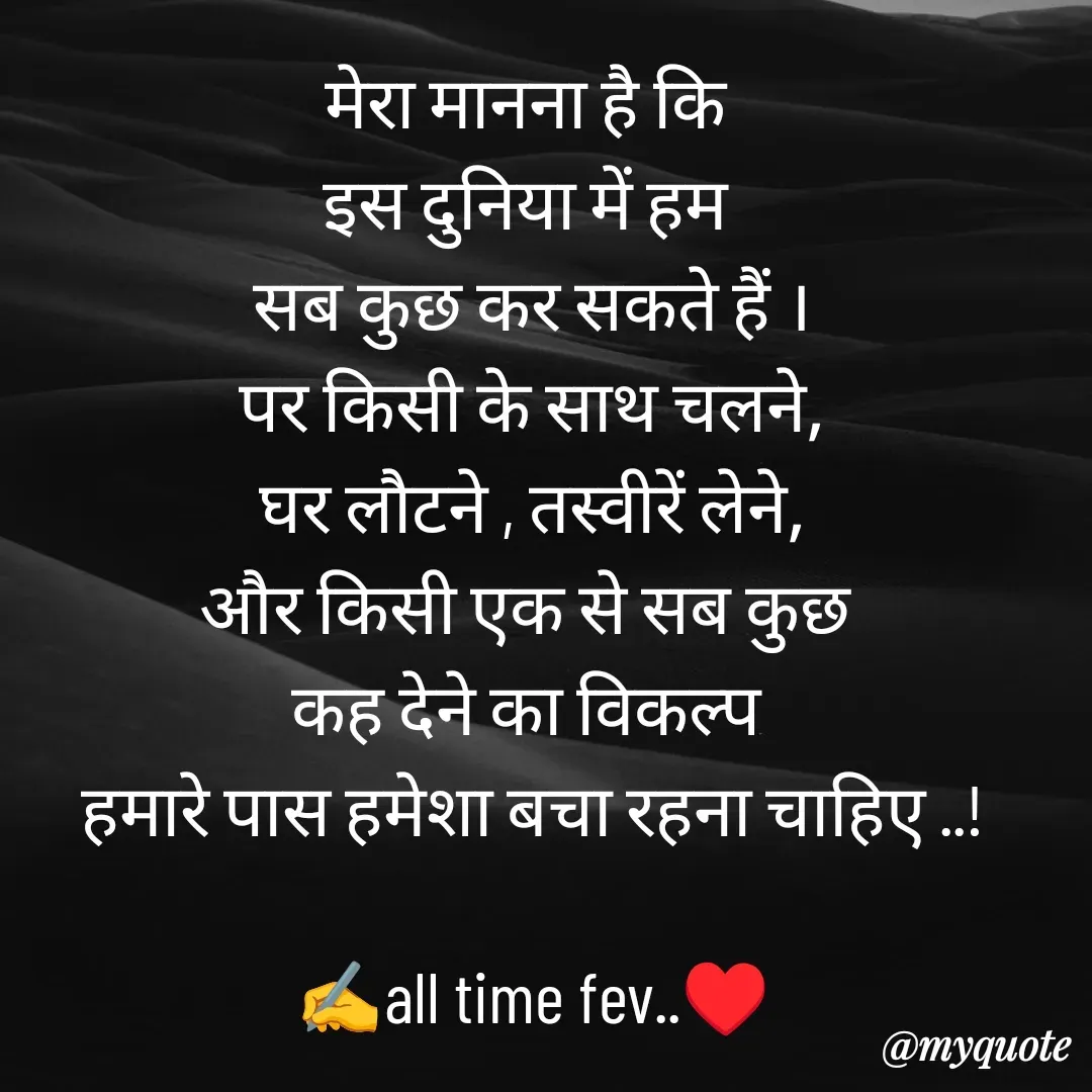 Quote by अबhay..(sahb ji..) - मेरा मानना है कि 
इस दुनिया में हम 
सब कुछ कर सकते हैं ।
पर किसी के साथ चलने,
घर लौटने , तस्वीरें लेने,
और किसी एक से सब कुछ 
कह देने का विकल्प 
हमारे पास हमेशा बचा रहना चाहिए ..!

✍️all time fev..♥️
 - Made using Quotes Creator App, Post Maker App