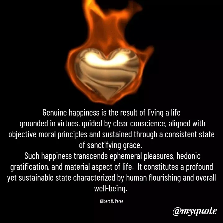 Quote by Ar Gilbert M. Perez - Genuine happiness is the result of living a life
 grounded in virtues, guided by clear conscience, aligned with objective moral principles and sustained through a consistent state of sanctifying grace. 
 Such happiness transcends ephemeral pleasures, hedonic gratification, and material aspect of life.  It constitutes a profound yet sustainable state characterized by human flourishing and overall well-being. 

Gilbert M. Perez - Made using Quotes Creator App, Post Maker App