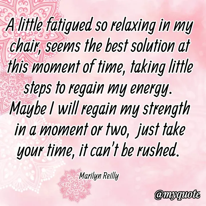 Quote by Maz Reilly - A little fatigued so relaxing in my chair, seems the best solution at this moment of time, taking little steps to regain my energy. 
Maybe I will regain my strength in a moment or two,  just take your time, it can't be rushed. 

Marilyn Reilly  - Made using Quotes Creator App, Post Maker App