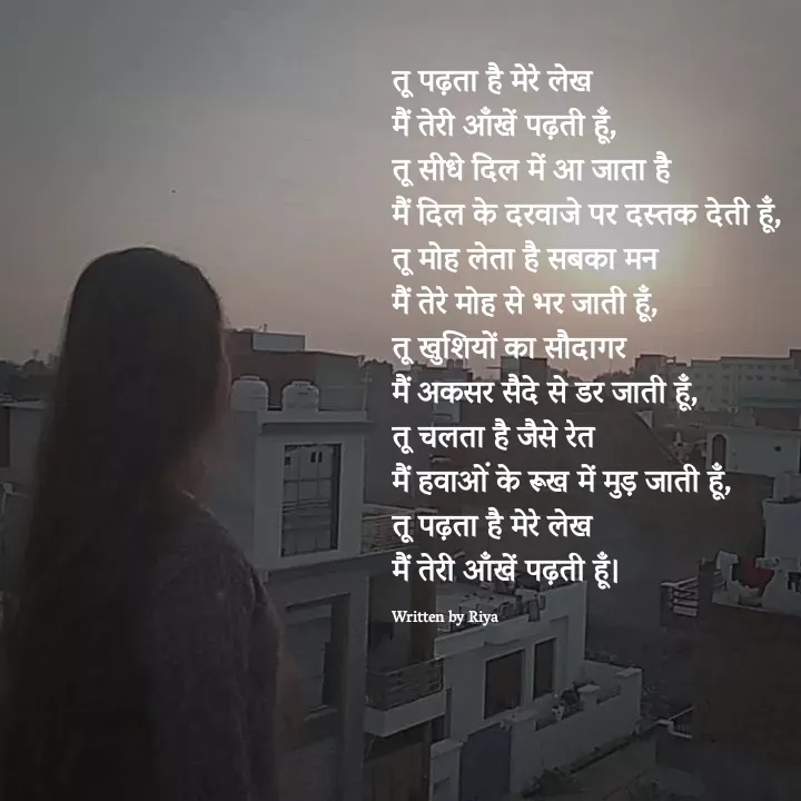 Quote by Shayari Queen 👑 - तू पढ़ता है मेरे लेख
मैं तेरी आँखें पढ़ती हूँ,
तू सीधे दिल में आ जाता है
मैं दिल के दरवाजे पर दस्तक देती हूँ,
तू मोह लेता है सबका मन
मैं तेरे मोह से भर जाती हूँ,
तू खुशियों का सौदागर
मैं अकसर सैदे से डर जाती हूँ,
तू चलता है जैसे रेत
मैं हवाओं के रूख में मुड़ जाती हूँ,
तू पढ़ता है मेरे लेख
मैं तेरी आँखें पढ़ती हूँ।

Written by Riya  - Made using Quotes Creator App, Post Maker App