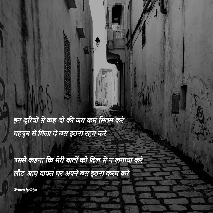 Quote by Shayari Queen 👑 - 
इन दूरियों से कह दो की जरा कम सितम करे
महबूब से मिला दे बस इतना रहम करे

उससे कहना कि मेरी बातों को दिल से न लगाया करे
लौट आए वापस घर अपने बस इतना करम करे

Written by Riya  - Made using Quotes Creator App, Post Maker App