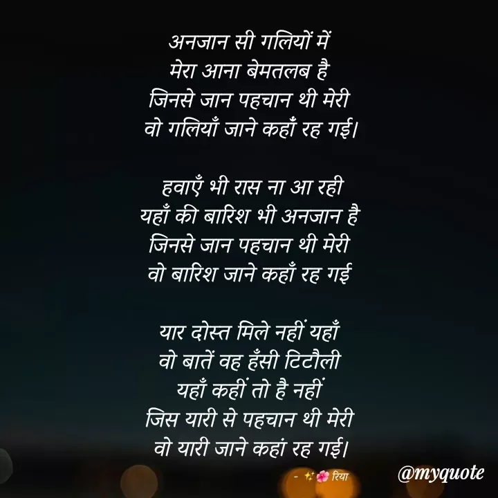 Quote by Shayari Queen 👑 - अनजान सी गलियों में 
मेरा आना बेमतलब है 
जिनसे जान पहचान थी मेरी 
वो गलियाँ जाने कहांँ रह गई।

हवाएँ भी रास ना आ रही
यहाँ की बारिश भी अनजान है 
जिनसे जान पहचान थी मेरी 
वो बारिश जाने कहाँ रह गई 

यार दोस्त मिले नहीं यहाँ 
वो बातें वह हँसी टिटौली 
यहाँ कहीं तो है नहीं 
जिस यारी से पहचान थी मेरी 
वो यारी जाने कहां रह गई।

                                                   - ✨🌺 रिया  - Made using Quotes Creator App, Post Maker App