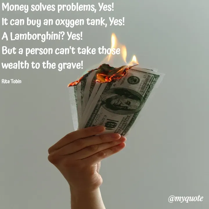 Quote by tobin rita adaeze - Money solves problems, Yes!
It can buy an oxygen tank, Yes!
A Lamborghini? Yes!
But a person can't take those 
wealth to the grave!

Rita Tobin  - Made using Quotes Creator App, Post Maker App