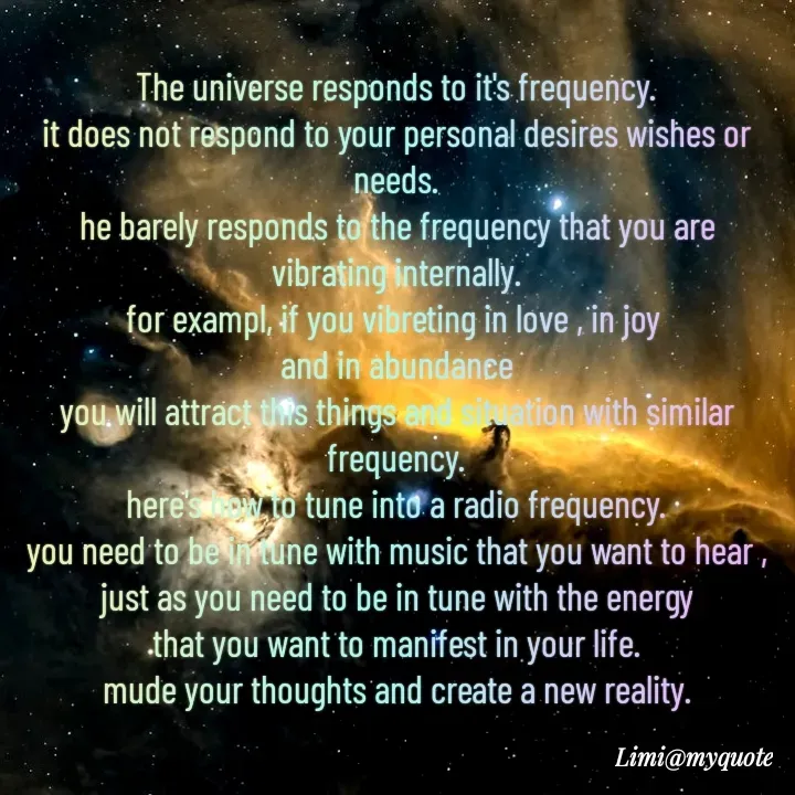 Quote by Limi - The universe responds to it's frequency.
it does not respond to your personal desires wishes or needs.
he barely responds to the frequency that you are vibrating internally.
for exampl, if you vibreting in love , in joy 
and in abundance
you will attract this things and situation with similar frequency.
here's how to tune into a radio frequency.
you need to be in tune with music that you want to hear ,
just as you need to be in tune with the energy
that you want to manifest in your life.
mude your thoughts and create a new reality.
 - Made using Quotes Creator App, Post Maker App