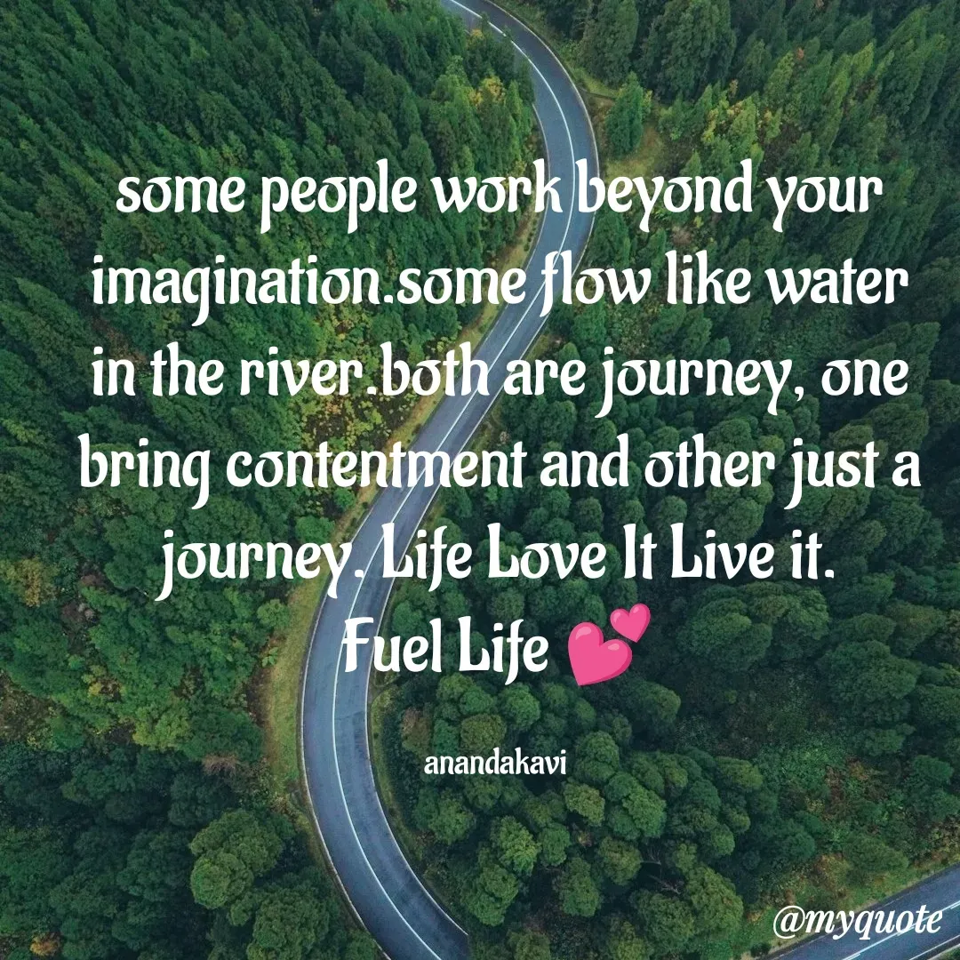 Quote by anandakavi - some people work beyond your imagination.some flow like water in the river.both are journey, one bring contentment and other just a journey. Life Love It Live it.
Fuel Life 💕

anandakavi  - Made using Quotes Creator App, Post Maker App