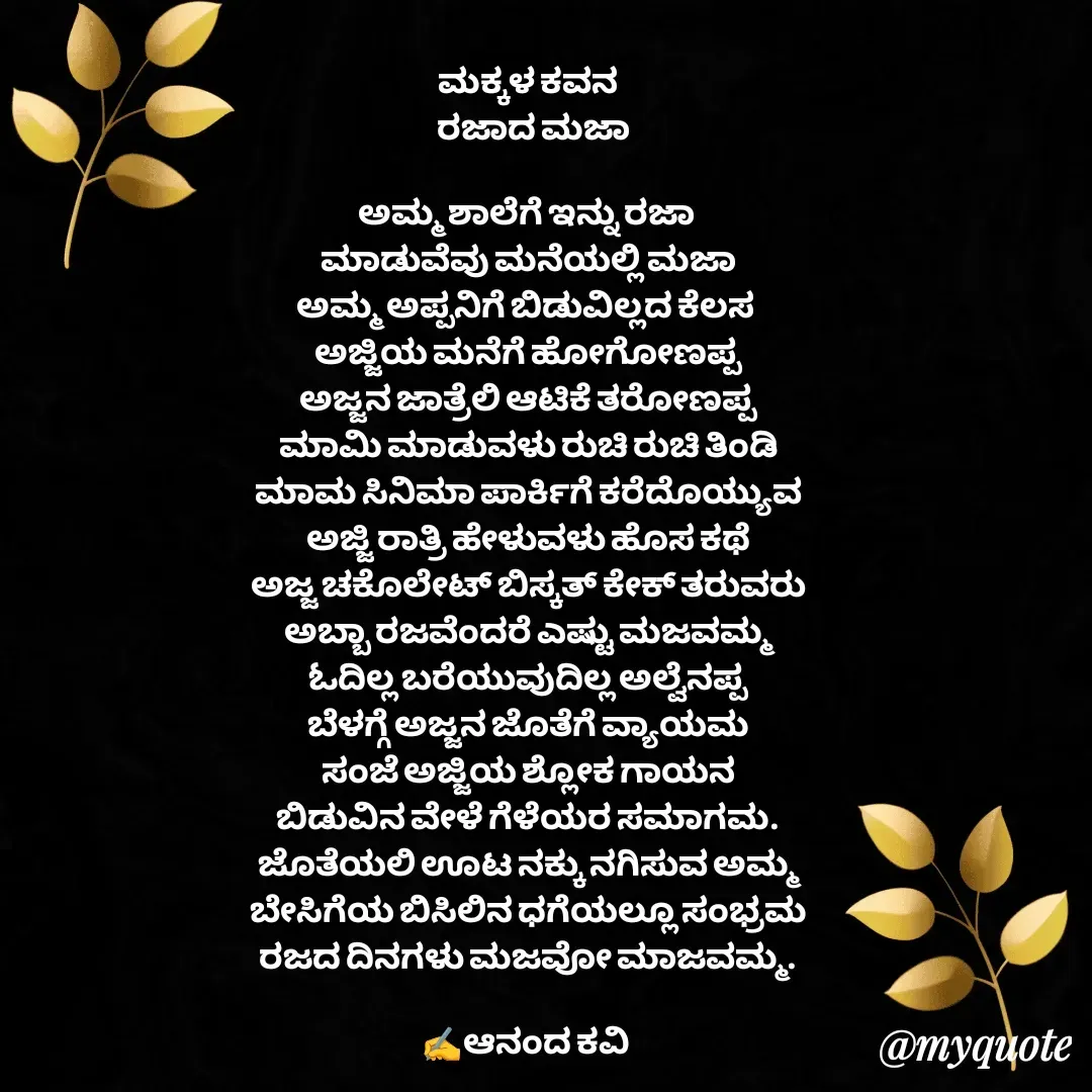 Quote by anandakavi - ಮಕ್ಕಳ ಕವನ
  ರಜಾದ ಮಜಾ

ಅಮ್ಮ ಶಾಲೆಗೆ ಇನ್ನು ರಜಾ 
ಮಾಡುವೆವು ಮನೆಯಲ್ಲಿ ಮಜಾ
ಅಮ್ಮ ಅಪ್ಪನಿಗೆ ಬಿಡುವಿಲ್ಲದ ಕೆಲಸ 
ಅಜ್ಜಿಯ ಮನೆಗೆ ಹೋಗೋಣಪ್ಪ
ಅಜ್ಜನ ಜಾತ್ರೆಲಿ ಆಟಿಕೆ ತರೋಣಪ್ಪ
ಮಾಮಿ ಮಾಡುವಳು ರುಚಿ ರುಚಿ ತಿಂಡಿ
ಮಾಮ ಸಿನಿಮಾ ಪಾರ್ಕಿಗೆ ಕರೆದೊಯ್ಯುವ
ಅಜ್ಜಿ ರಾತ್ರಿ ಹೇಳುವಳು ಹೊಸ ಕಥೆ
ಅಜ್ಜ ಚಕೊಲೇಟ್ ಬಿಸ್ಕತ್ ಕೇಕ್ ತರುವರು
ಅಬ್ಬಾ ರಜವೆಂದರೆ ಎಷ್ಟು ಮಜವಮ್ಮ
ಓದಿಲ್ಲ ಬರೆಯುವುದಿಲ್ಲ ಅಲ್ವೆನಪ್ಪ
ಬೆಳಗ್ಗೆ ಅಜ್ಜನ ಜೊತೆಗೆ ವ್ಯಾಯಮ
ಸಂಜೆ ಅಜ್ಜಿಯ ಶ್ಲೋಕ ಗಾಯನ
ಬಿಡುವಿನ ವೇಳೆ ಗೆಳೆಯರ ಸಮಾಗಮ.
ಜೊತೆಯಲಿ ಊಟ ನಕ್ಕು ನಗಿಸುವ ಅಮ್ಮ
ಬೇಸಿಗೆಯ ಬಿಸಿಲಿನ ಧಗೆಯಲ್ಲೂ ಸಂಭ್ರಮ
ರಜದ ದಿನಗಳು ಮಜವೋ ಮಾಜವಮ್ಮ.

✍️ಆನಂದ ಕವಿ  - Made using Quotes Creator App, Post Maker App