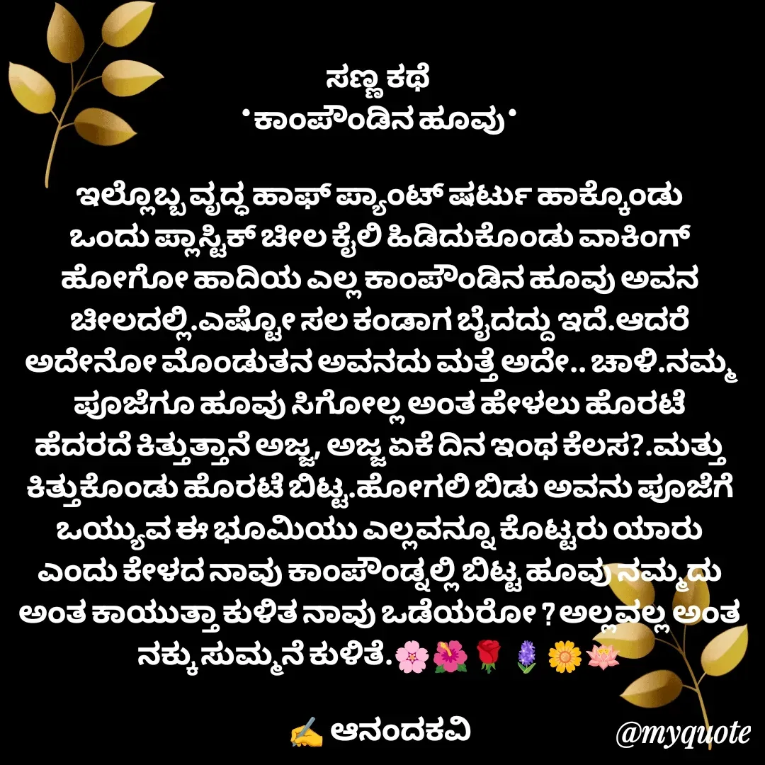 Quote by anandakavi - ಸಣ್ಣ ಕಥೆ 
*ಕಾಂಪೌಂಡಿನ ಹೂವು*

ಇಲ್ಲೊಬ್ಬ ವೃದ್ಧ ಹಾಫ್ ಪ್ಯಾಂಟ್ ಷರ್ಟು ಹಾಕ್ಕೊಂಡು ಒಂದು ಪ್ಲಾಸ್ಟಿಕ್ ಚೀಲ ಕೈಲಿ ಹಿಡಿದುಕೊಂಡು ವಾಕಿಂಗ್ ಹೋಗೋ ಹಾದಿಯ ಎಲ್ಲ ಕಾಂಪೌಂಡಿನ ಹೂವು ಅವನ ಚೀಲದಲ್ಲಿ.ಎಷ್ಟೋ ಸಲ ಕಂಡಾಗ ಬೈದದ್ದು ಇದೆ.ಆದರೆ ಅದೇನೋ ಮೊಂಡುತನ ಅವನದು ಮತ್ತೆ ಅದೇ.. ಚಾಳಿ.ನಮ್ಮ ಪೂಜೆಗೂ ಹೂವು ಸಿಗೋಲ್ಲ ಅಂತ ಹೇಳಲು ಹೊರಟೆ ಹೆದರದೆ ಕಿತ್ತುತ್ತಾನೆ ಅಜ್ಜ, ಅಜ್ಜ ಏಕೆ ದಿನ ಇಂಥ ಕೆಲಸ?.ಮತ್ತು ಕಿತ್ತುಕೊಂಡು ಹೊರಟೆ ಬಿಟ್ಟ.ಹೋಗಲಿ ಬಿಡು ಅವನು ಪೂಜೆಗೆ ಒಯ್ಯುವ ಈ ಭೂಮಿಯು ಎಲ್ಲವನ್ನೂ ಕೊಟ್ಟರು ಯಾರು ಎಂದು ಕೇಳದ ನಾವು ಕಾಂಪೌಂಡ್ನಲ್ಲಿ ಬಿಟ್ಟ ಹೂವು ನಮ್ಮದು ಅಂತ ಕಾಯುತ್ತಾ ಕುಳಿತ ನಾವು ಒಡೆಯರೋ ? ಅಲ್ಲವಲ್ಲ ಅಂತ ನಕ್ಕು ಸುಮ್ಮನೆ ಕುಳಿತೆ.🌸🌺🌹🪻🌼🪷

✍️ ಆನಂದಕವಿ - Made using Quotes Creator App, Post Maker App
