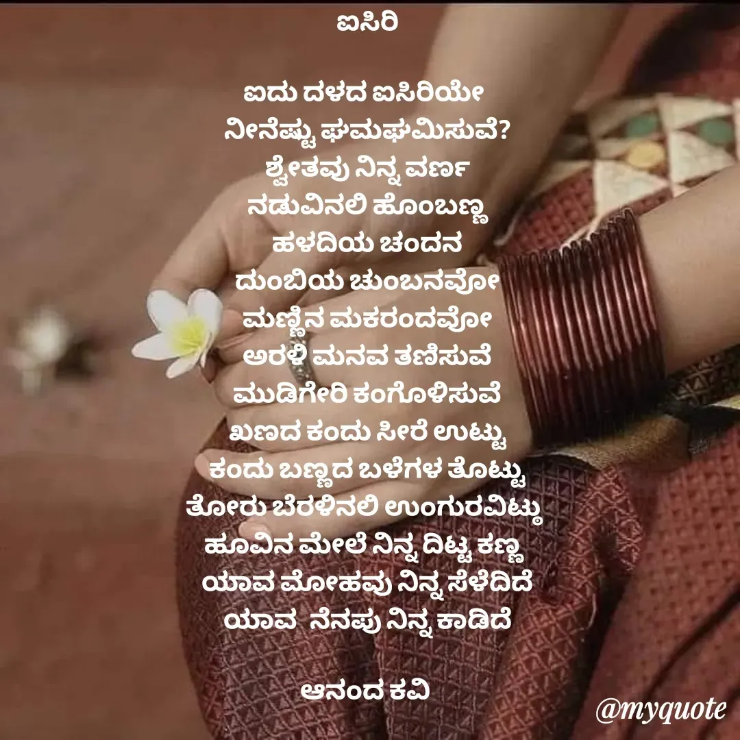 Quote by anandakavi - ಐಸಿರಿ

ಐದು ದಳದ ಐಸಿರಿಯೇ 
ನೀನೆಷ್ಟು ಘಮಘಮಿಸುವೆ?
ಶ್ವೇತವು ನಿನ್ನ ವರ್ಣ
ನಡುವಿನಲಿ ಹೊಂಬಣ್ಣ
ಹಳದಿಯ ಚಂದನ
ದುಂಬಿಯ ಚುಂಬನವೋ
ಮಣ್ಣಿನ ಮಕರಂದವೋ
ಅರಳಿ ಮನವ ತಣಿಸುವೆ
ಮುಡಿಗೇರಿ ಕಂಗೊಳಿಸುವೆ
ಖಣದ ಕಂದು ಸೀರೆ ಉಟ್ಟು
ಕಂದು ಬಣ್ಣದ ಬಳೆಗಳ ತೊಟ್ಟು
ತೋರು ಬೆರಳಿನಲಿ ಉಂಗುರವಿಟ್ಠು 
ಹೂವಿನ ಮೇಲೆ ನಿನ್ನ ದಿಟ್ಟ ಕಣ್ಣ 
ಯಾವ ಮೋಹವು ನಿನ್ನ ಸೆಳೆದಿದೆ
ಯಾವ  ನೆನಪು ನಿನ್ನ ಕಾಡಿದೆ

ಆನಂದ ಕವಿ 


 - Made using Quotes Creator App, Post Maker App