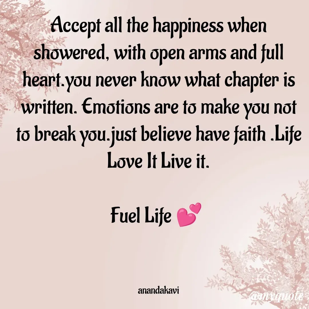 Quote by anandakavi - Accept all the happiness when showered, with open arms and full heart.you never know what chapter is written. Emotions are to make you not to break you.just believe have faith .Life Love It Live it.

Fuel Life 💕 



anandakavi - Made using Quotes Creator App, Post Maker App