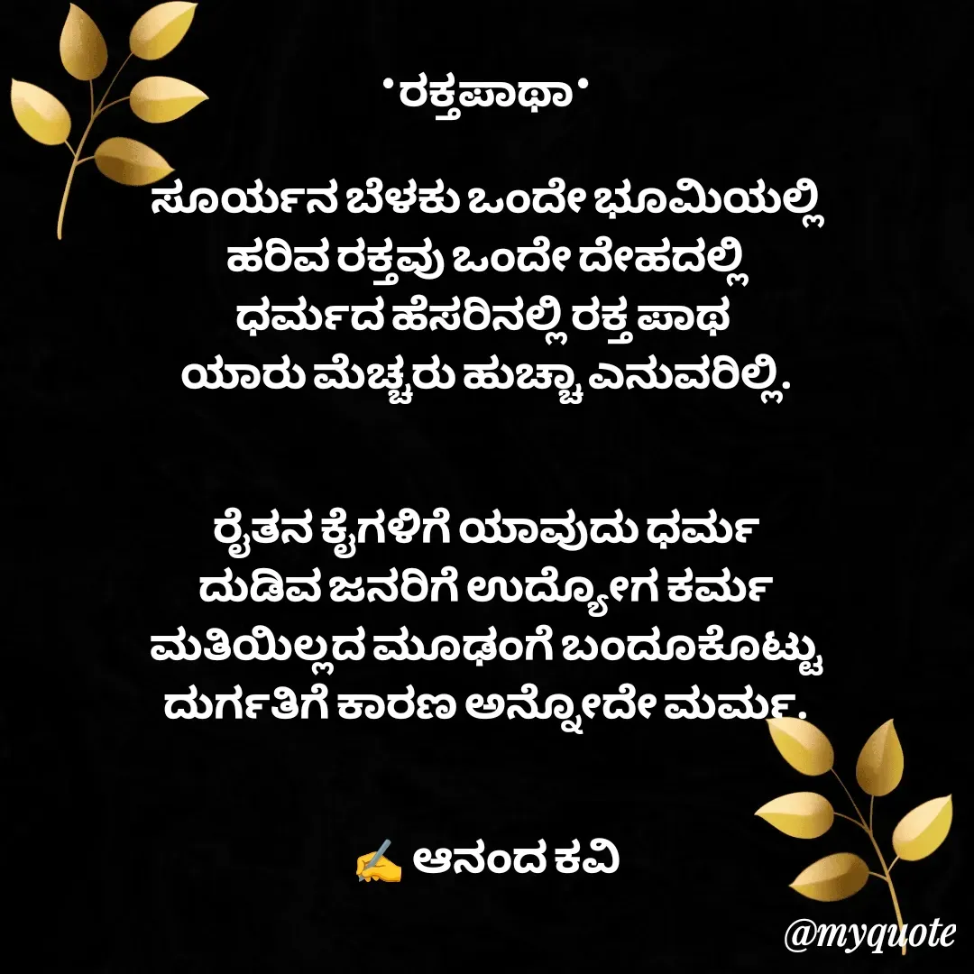 Quote by anandakavi - *ರಕ್ತಪಾಥಾ*

ಸೂರ್ಯನ ಬೆಳಕು ಒಂದೇ ಭೂಮಿಯಲ್ಲಿ
ಹರಿವ ರಕ್ತವು ಒಂದೇ ದೇಹದಲ್ಲಿ
ಧರ್ಮದ ಹೆಸರಿನಲ್ಲಿ ರಕ್ತ ಪಾಥ 
ಯಾರು ಮೆಚ್ಚರು ಹುಚ್ಚಾ ಎನುವರಿಲ್ಲಿ.


ರೈತನ ಕೈಗಳಿಗೆ ಯಾವುದು ಧರ್ಮ
ದುಡಿವ ಜನರಿಗೆ ಉದ್ಯೋಗ ಕರ್ಮ
ಮತಿಯಿಲ್ಲದ ಮೂಢಂಗೆ ಬಂದೂಕೊಟ್ಟು
ದುರ್ಗತಿಗೆ ಕಾರಣ ಅನ್ನೋದೇ ಮರ್ಮ.


✍️ ಆನಂದ ಕವಿ - Made using Quotes Creator App, Post Maker App