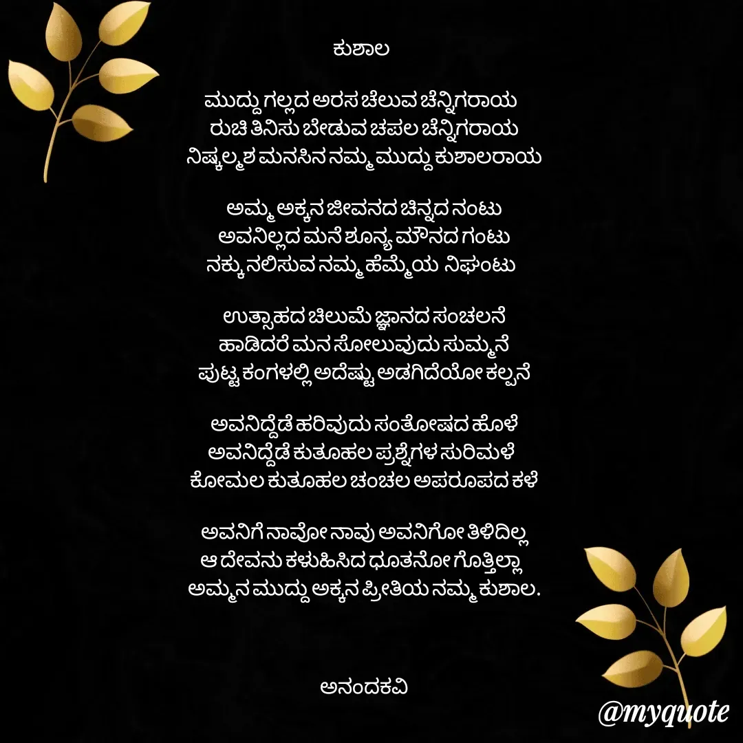 Quote by anandakavi - ಕುಶಾಲ 

ಮುದ್ದು ಗಲ್ಲದ ಅರಸ ಚೆಲುವ ಚೆನ್ನಿಗರಾಯ 
ರುಚಿ ತಿನಿಸು ಬೇಡುವ ಚಪಲ ಚೆನ್ನಿಗರಾಯ
ನಿಷ್ಕಲ್ಮಶ ಮನಸಿನ ನಮ್ಮ ಮುದ್ದು ಕುಶಾಲರಾಯ

ಅಮ್ಮ ಅಕ್ಕನ ಜೀವನದ ಚಿನ್ನದ ನಂಟು
ಅವನಿಲ್ಲದ ಮನೆ ಶೂನ್ಯ ಮೌನದ ಗಂಟು
ನಕ್ಕು ನಲಿಸುವ ನಮ್ಮ ಹೆಮ್ಮೆಯ  ನಿಘಂಟು 

ಉತ್ಸಾಹದ ಚಿಲುಮೆ ಜ್ಞಾನದ ಸಂಚಲನೆ
ಹಾಡಿದರೆ ಮನ ಸೋಲುವುದು ಸುಮ್ಮನೆ
ಪುಟ್ಟ ಕಂಗಳಲ್ಲಿ ಅದೆಷ್ಟು ಅಡಗಿದೆಯೋ ಕಲ್ಪನೆ

ಅವನಿದ್ದೆಡೆ ಹರಿವುದು ಸಂತೋಷದ ಹೊಳೆ
ಅವನಿದ್ದೆಡೆ ಕುತೂಹಲ ಪ್ರಶ್ನೆಗಳ ಸುರಿಮಳೆ 
ಕೋಮಲ ಕುತೂಹಲ ಚಂಚಲ ಅಪರೂಪದ ಕಳೆ

ಅವನಿಗೆ ನಾವೋ ನಾವು ಅವನಿಗೋ ತಿಳಿದಿಲ್ಲ
ಆ ದೇವನು ಕಳುಹಿಸಿದ ಧೂತನೋ ಗೊತ್ತಿಲ್ಲಾ 
ಅಮ್ಮನ ಮುದ್ದು ಅಕ್ಕನ ಪ್ರೀತಿಯ ನಮ್ಮ ಕುಶಾಲ.



ಅನಂದಕವಿ


 - Made using Quotes Creator App, Post Maker App