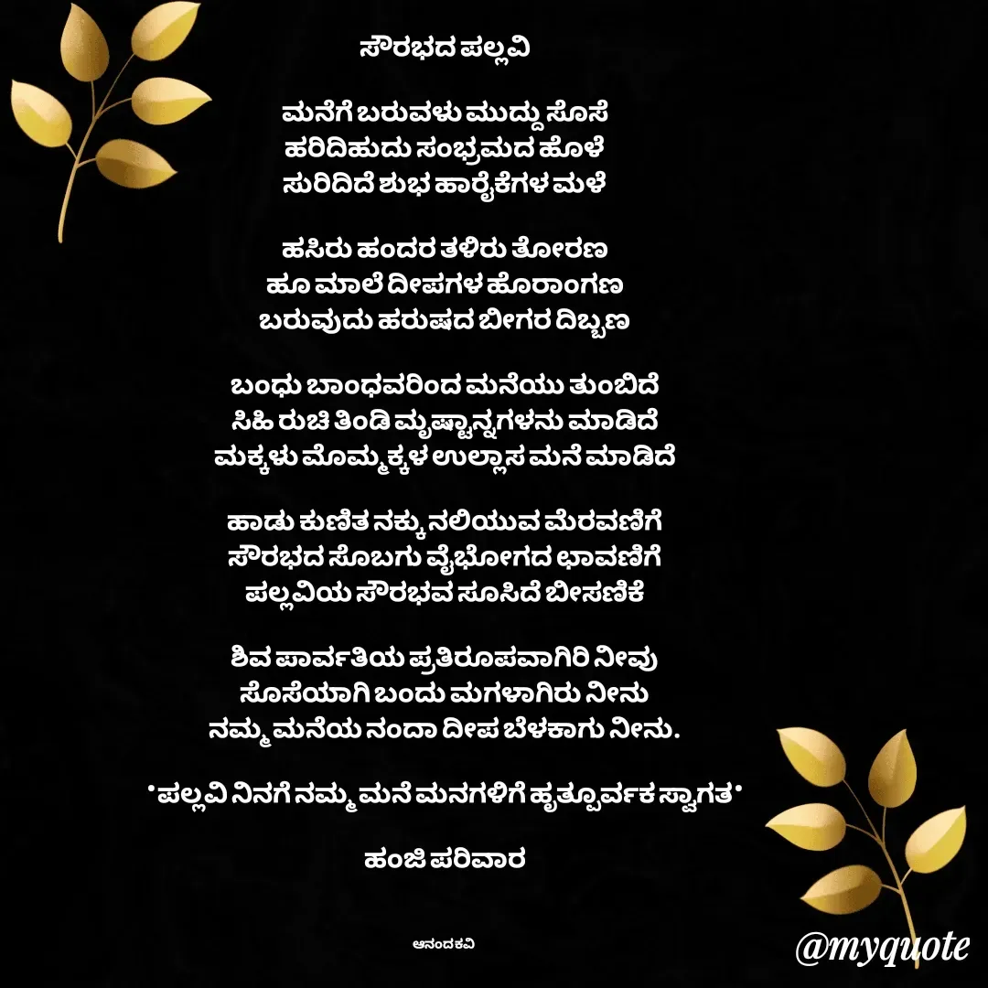 Quote by anandakavi - ಸೌರಭದ ಪಲ್ಲವಿ

ಮನೆಗೆ ಬರುವಳು ಮುದ್ದು ಸೊಸೆ
ಹರಿದಿಹುದು ಸಂಭ್ರಮದ ಹೊಳೆ
ಸುರಿದಿದೆ ಶುಭ ಹಾರೈಕೆಗಳ ಮಳೆ

ಹಸಿರು ಹಂದರ ತಳಿರು ತೋರಣ
ಹೂ ಮಾಲೆ ದೀಪಗಳ ಹೊರಾಂಗಣ
ಬರುವುದು ಹರುಷದ ಬೀಗರ ದಿಬ್ಬಣ

ಬಂಧು ಬಾಂಧವರಿಂದ ಮನೆಯು ತುಂಬಿದೆ
ಸಿಹಿ ರುಚಿ ತಿಂಡಿ ಮೃಷ್ಟಾನ್ನಗಳನು ಮಾಡಿದೆ
ಮಕ್ಕಳು ಮೊಮ್ಮಕ್ಕಳ ಉಲ್ಲಾಸ ಮನೆ ಮಾಡಿದೆ

ಹಾಡು ಕುಣಿತ ನಕ್ಕು ನಲಿಯುವ ಮೆರವಣಿಗೆ
ಸೌರಭದ ಸೊಬಗು ವೈಭೋಗದ ಛಾವಣಿಗೆ
ಪಲ್ಲವಿಯ ಸೌರಭವ ಸೂಸಿದೆ ಬೀಸಣಿಕೆ

ಶಿವ ಪಾರ್ವತಿಯ ಪ್ರತಿರೂಪವಾಗಿರಿ ನೀವು
ಸೊಸೆಯಾಗಿ ಬಂದು ಮಗಳಾಗಿರು ನೀನು
ನಮ್ಮ ಮನೆಯ ನಂದಾ ದೀಪ ಬೆಳಕಾಗು ನೀನು.

*ಪಲ್ಲವಿ ನಿನಗೆ ನಮ್ಮ ಮನೆ ಮನಗಳಿಗೆ ಹೃತ್ಪೂರ್ವಕ ಸ್ವಾಗತ*

ಹಂಜಿ ಪರಿವಾರ



ಆನಂದ ಕವಿ  - Made using Quotes Creator App, Post Maker App