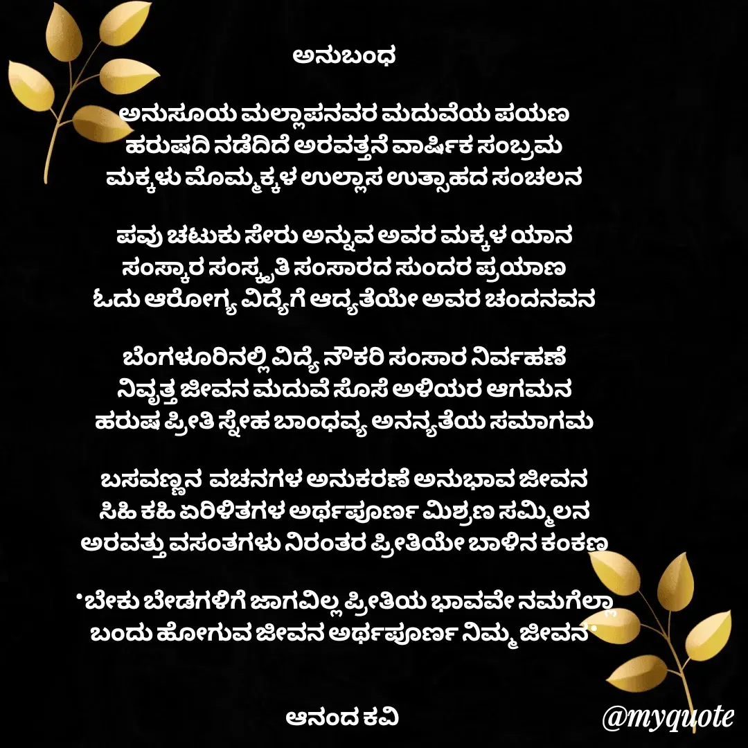 Quote by anandakavi - ಅನುಬಂಧ

ಅನುಸೂಯ ಮಲ್ಲಾಪನವರ ಮದುವೆಯ ಪಯಣ
ಹರುಷದಿ ನಡೆದಿದೆ ಅರವತ್ತನೆ ವಾರ್ಷಿಕ ಸಂಬ್ರಮ
ಮಕ್ಕಳು ಮೊಮ್ಮಕ್ಕಳ ಉಲ್ಲಾಸ ಉತ್ಸಾಹದ ಸಂಚಲನ

ಪವು ಚಟುಕು ಸೇರು ಅನ್ನುವ ಅವರ ಮಕ್ಕಳ ಯಾನ
ಸಂಸ್ಕಾರ ಸಂಸ್ಕೃತಿ ಸಂಸಾರದ ಸುಂದರ ಪ್ರಯಾಣ
ಓದು ಆರೋಗ್ಯ ವಿದ್ಯೆಗೆ ಆದ್ಯತೆಯೇ ಅವರ ಚಂದನವನ

ಬೆಂಗಳೂರಿನಲ್ಲಿ ವಿದ್ಯೆ ನೌಕರಿ ಸಂಸಾರ ನಿರ್ವಹಣೆ
ನಿವೃತ್ತ ಜೀವನ ಮದುವೆ ಸೊಸೆ ಅಳಿಯರ ಆಗಮನ
ಹರುಷ ಪ್ರೀತಿ ಸ್ನೇಹ ಬಾಂಧವ್ಯ ಅನನ್ಯತೆಯ ಸಮಾಗಮ

ಬಸವಣ್ಣನ  ವಚನಗಳ ಅನುಕರಣೆ ಅನುಭಾವ ಜೀವನ
ಸಿಹಿ ಕಹಿ ಏರಿಳಿತಗಳ ಅರ್ಥಪೂರ್ಣ ಮಿಶ್ರಣ ಸಮ್ಮಿಲನ
ಅರವತ್ತು ವಸಂತಗಳು ನಿರಂತರ ಪ್ರೀತಿಯೇ ಬಾಳಿನ ಕಂಕಣ

*ಬೇಕು ಬೇಡಗಳಿಗೆ ಜಾಗವಿಲ್ಲ ಪ್ರೀತಿಯ ಭಾವವೇ ನಮಗೆಲ್ಲಾ
ಬಂದು ಹೋಗುವ ಜೀವನ ಅರ್ಥಪೂರ್ಣ ನಿಮ್ಮ ಜೀವನ*


ಆನಂದ ಕವಿ  - Made using Quotes Creator App, Post Maker App