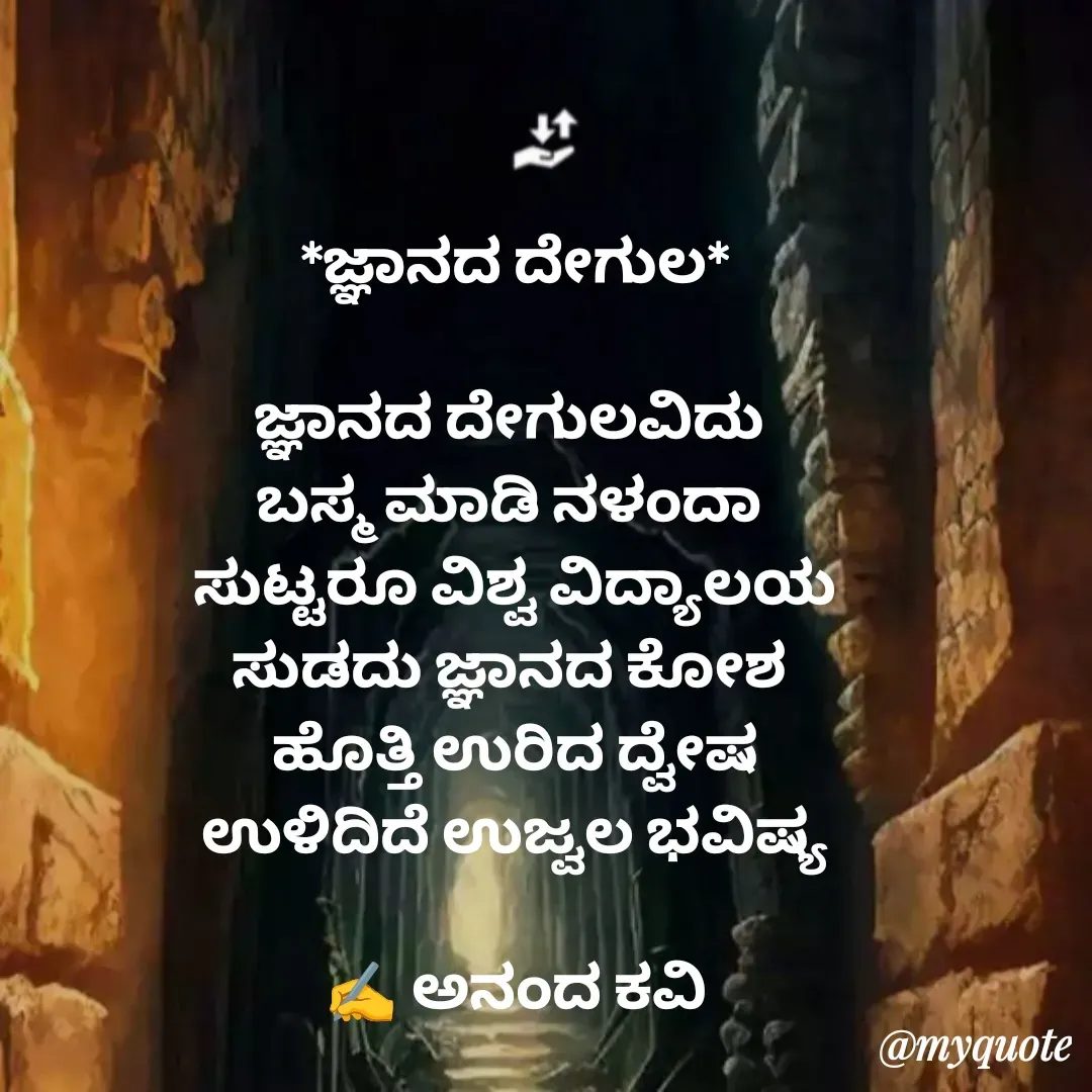 Quote by anandakavi - *ಜ್ಞಾನದ ದೇಗುಲ*

ಜ್ಞಾನದ ದೇಗುಲವಿದು 
ಬಸ್ಮ ಮಾಡಿ ನಳಂದಾ 
ಸುಟ್ಟರೂ ವಿಶ್ವ ವಿದ್ಯಾಲಯ
ಸುಡದು ಜ್ಞಾನದ ಕೋಶ 
ಹೊತ್ತಿ ಉರಿದ ದ್ವೇಷ
ಉಳಿದಿದೆ ಉಜ್ವಲ ಭವಿಷ್ಯ

✍️ ಅನಂದ ಕವಿ - Made using Quotes Creator App, Post Maker App