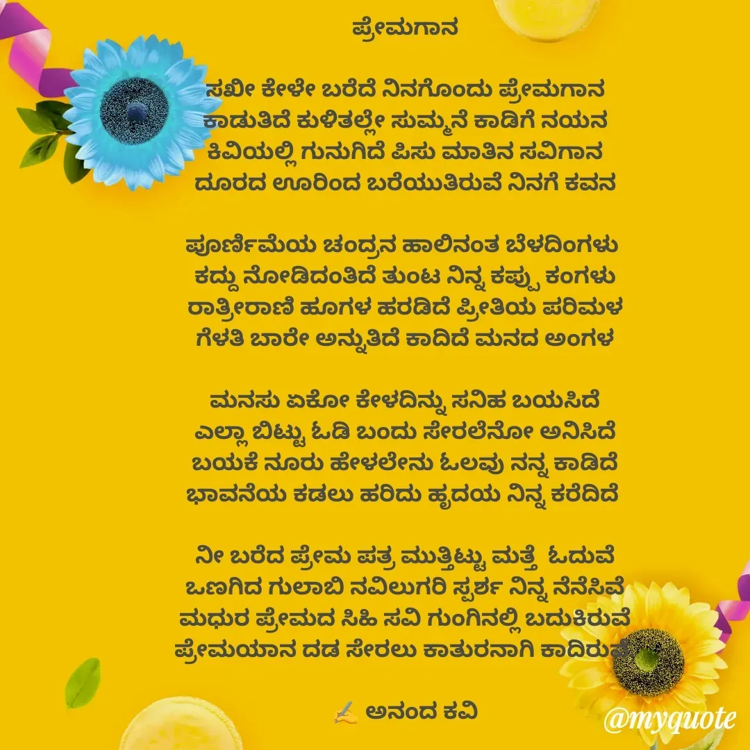 Quote by anandakavi - ಪ್ರೇಮಗಾನ

ಸಖೀ ಕೇಳೇ ಬರೆದೆ ನಿನಗೊಂದು ಪ್ರೇಮಗಾನ
ಕಾಡುತಿದೆ ಕುಳಿತಲ್ಲೇ ಸುಮ್ಮನೆ ಕಾಡಿಗೆ ನಯನ
ಕಿವಿಯಲ್ಲಿ ಗುನುಗಿದೆ ಪಿಸು ಮಾತಿನ ಸವಿಗಾನ
ದೂರದ ಊರಿಂದ ಬರೆಯುತಿರುವೆ ನಿನಗೆ ಕವನ

ಪೂರ್ಣಿಮೆಯ ಚಂದ್ರನ ಹಾಲಿನಂತ ಬೆಳದಿಂಗಳು 
ಕದ್ದು ನೋಡಿದಂತಿದೆ ತುಂಟ ನಿನ್ನ ಕಪ್ಪು ಕಂಗಳು
ರಾತ್ರೀರಾಣಿ ಹೂಗಳ ಹರಡಿದೆ ಪ್ರೀತಿಯ ಪರಿಮಳ
ಗೆಳತಿ ಬಾರೇ ಅನ್ನುತಿದೆ ಕಾದಿದೆ ಮನದ ಅಂಗಳ

ಮನಸು ಏಕೋ ಕೇಳದಿನ್ನು ಸನಿಹ ಬಯಸಿದೆ
ಎಲ್ಲಾ ಬಿಟ್ಟು ಓಡಿ ಬಂದು ಸೇರಲೆನೋ ಅನಿಸಿದೆ
ಬಯಕೆ ನೂರು ಹೇಳಲೇನು ಓಲವು ನನ್ನ ಕಾಡಿದೆ
ಭಾವನೆಯ ಕಡಲು ಹರಿದು ಹೃದಯ ನಿನ್ನ ಕರೆದಿದೆ 

ನೀ ಬರೆದ ಪ್ರೇಮ ಪತ್ರ ಮುತ್ತಿಟ್ಟು ಮತ್ತೆ  ಓದುವೆ
ಒಣಗಿದ ಗುಲಾಬಿ ನವಿಲುಗರಿ ಸ್ಪರ್ಶ ನಿನ್ನ ನೆನೆಸಿವೆ
ಮಧುರ ಪ್ರೇಮದ ಸಿಹಿ ಸವಿ ಗುಂಗಿನಲ್ಲಿ ಬದುಕಿರುವೆ
ಪ್ರೇಮಯಾನ ದಡ ಸೇರಲು ಕಾತುರನಾಗಿ ಕಾದಿರುವೆ.

✍️ ಅನಂದ ಕವಿ

 - Made using Quotes Creator App, Post Maker App
