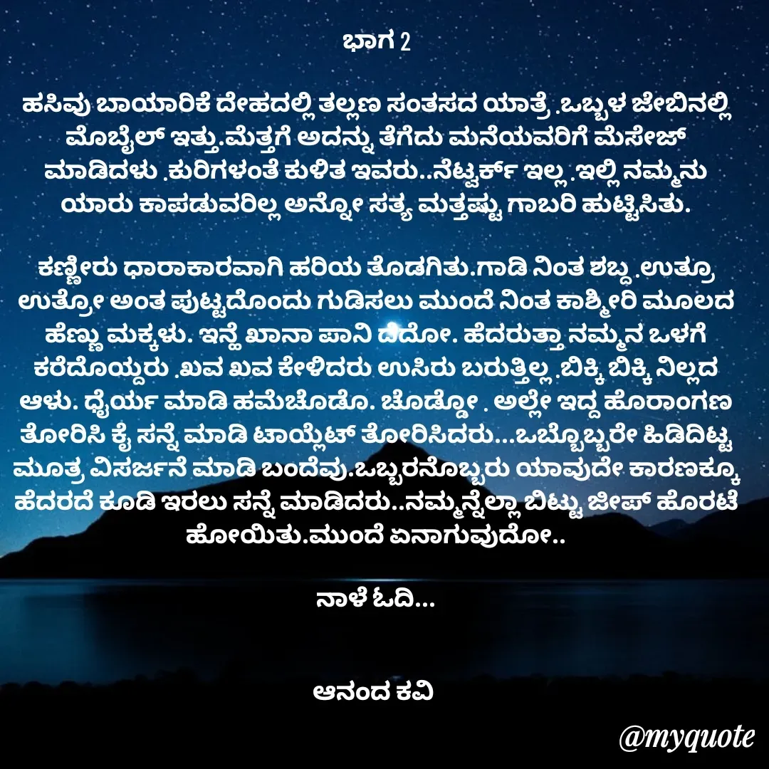 Quote by anandakavi - ಭಾಗ 2

ಹಸಿವು ಬಾಯಾರಿಕೆ ದೇಹದಲ್ಲಿ ತಲ್ಲಣ ಸಂತಸದ ಯಾತ್ರೆ .ಒಬ್ಬಳ ಜೇಬಿನಲ್ಲಿ ಮೊಬೈಲ್ ಇತ್ತು.ಮೆತ್ತಗೆ ಅದನ್ನು ತೆಗೆದು ಮನೆಯವರಿಗೆ ಮೆಸೇಜ್ ಮಾಡಿದಳು .ಕುರಿಗಳಂತೆ ಕುಳಿತ ಇವರು..ನೆಟ್ವರ್ಕ್ ಇಲ್ಲ .ಇಲ್ಲಿ ನಮ್ಮನು ಯಾರು ಕಾಪಡುವರಿಲ್ಲ ಅನ್ನೋ ಸತ್ಯ ಮತ್ತಷ್ಟು ಗಾಬರಿ ಹುಟ್ಟಿಸಿತು.

ಕಣ್ಣೀರು ಧಾರಾಕಾರವಾಗಿ ಹರಿಯ ತೊಡಗಿತು.ಗಾಡಿ ನಿಂತ ಶಬ್ದ .ಉತ್ರೂ ಉತ್ರೋ ಅಂತ ಪುಟ್ಟದೊಂದು ಗುಡಿಸಲು ಮುಂದೆ ನಿಂತ ಕಾಶ್ಮೀರಿ ಮೂಲದ ಹೆಣ್ಣು ಮಕ್ಕಳು. ಇನ್ಹೆ ಖಾನಾ ಪಾನಿ ದೆದೋ. ಹೆದರುತ್ತಾ ನಮ್ಮನ ಒಳಗೆ ಕರೆದೊಯ್ದರು .ಖವ ಖವ ಕೇಳಿದರು ಉಸಿರು ಬರುತ್ತಿಲ್ಲ .ಬಿಕ್ಕಿ ಬಿಕ್ಕಿ ನಿಲ್ಲದ ಆಳು. ಧೈರ್ಯ ಮಾಡಿ ಹಮೆಚೊಡೊ. ಚೊಡ್ಡೋ . ಅಲ್ಲೇ ಇದ್ದ ಹೊರಾಂಗಣ ತೋರಿಸಿ ಕೈ ಸನ್ನೆ ಮಾಡಿ ಟಾಯ್ಲೆಟ್ ತೋರಿಸಿದರು...ಒಬ್ಬೊಬ್ಬರೇ ಹಿಡಿದಿಟ್ಟ ಮೂತ್ರ ವಿಸರ್ಜನೆ ಮಾಡಿ ಬಂದೆವು.ಒಬ್ಬರನೊಬ್ಬರು ಯಾವುದೇ ಕಾರಣಕ್ಕೂ ಹೆದರದೆ ಕೂಡಿ ಇರಲು ಸನ್ನೆ ಮಾಡಿದರು..ನಮ್ಮನ್ನೆಲ್ಲಾ ಬಿಟ್ಟು ಜೀಪ್ ಹೊರಟೆ ಹೋಯಿತು.ಮುಂದೆ ಏನಾಗುವುದೋ..

ನಾಳೆ ಓದಿ...


ಆನಂದ ಕವಿ  - Made using Quotes Creator App, Post Maker App