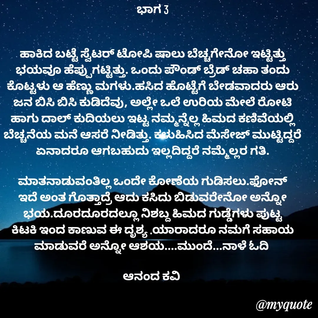 Quote by anandakavi - ಭಾಗ 3


ಹಾಕಿದ ಬಟ್ಟೆ ಸ್ವೆಟರ್ ಟೋಪಿ ಷಾಲು ಬೆಚ್ಚಗೇನೋ ಇಟ್ಟಿತ್ತು ಭಯವೂ ಹೆಪ್ಪುಗಟ್ಟಿತ್ತು. ಒಂದು ಪೌಂಡ್ ಬ್ರೆಡ್ ಚಹಾ ತಂದು ಕೊಟ್ಟಳು ಆ ಹೆಣ್ಣು ಮಗಳು.ಹಸಿದ ಹೊಟ್ಟೆಗೆ ಬೇಡವಾದರು ಆರು ಜನ ಬಿಸಿ ಬಿಸಿ ಕುಡಿದೆವು, ಅಲ್ಲೇ ಒಲೆ ಉರಿಯ ಮೇಲೆ ರೋಟಿ ಹಾಗು ದಾಲ್ ಕುದಿಯಲು ಇಟ್ಟ ನಮ್ಮನ್ನೆಲ್ಲ ಹಿಮದ ಕಣಿವೆಯಲ್ಲಿ ಬೆಚ್ಚನೆಯ ಮನೆ ಆಸರೆ ನೀಡಿತ್ತು. ಕಳುಹಿಸಿದ ಮೆಸೇಜ್ ಮುಟ್ಟಿದ್ದರೆ ಏನಾದರೂ ಆಗಬಹುದು ಇಲ್ಲದಿದ್ದರೆ ನಮ್ಮೆಲ್ಲರ ಗತಿ.

ಮಾತನಾಡುವಂತಿಲ್ಲ ಒಂದೇ ಕೋಣೆಯ ಗುಡಿಸಲು.ಫೋನ್ ಇದೆ ಅಂತ ಗೊತ್ತಾದ್ರೆ ಆದು ಕಸಿದು ಬಿಡುವರೇನೋ ಅನ್ನೋ ಭಯ.ದೂರದೂರದಲ್ಲೂ ನಿಶಬ್ದ ಹಿಮದ ಗುಡ್ಡೆಗಳು ಪುಟ್ಟ ಕಿಟಕಿ ಇಂದ ಕಾಣುವ ಈ ದೃಶ್ಯ .ಯಾರಾದರೂ ನಮಗೆ ಸಹಾಯ ಮಾಡುವರೆ ಅನ್ನೋ ಆಶಯ....ಮುಂದೆ...ನಾಳೆ ಓದಿ 

ಆನಂದ ಕವಿ 


  - Made using Quotes Creator App, Post Maker App