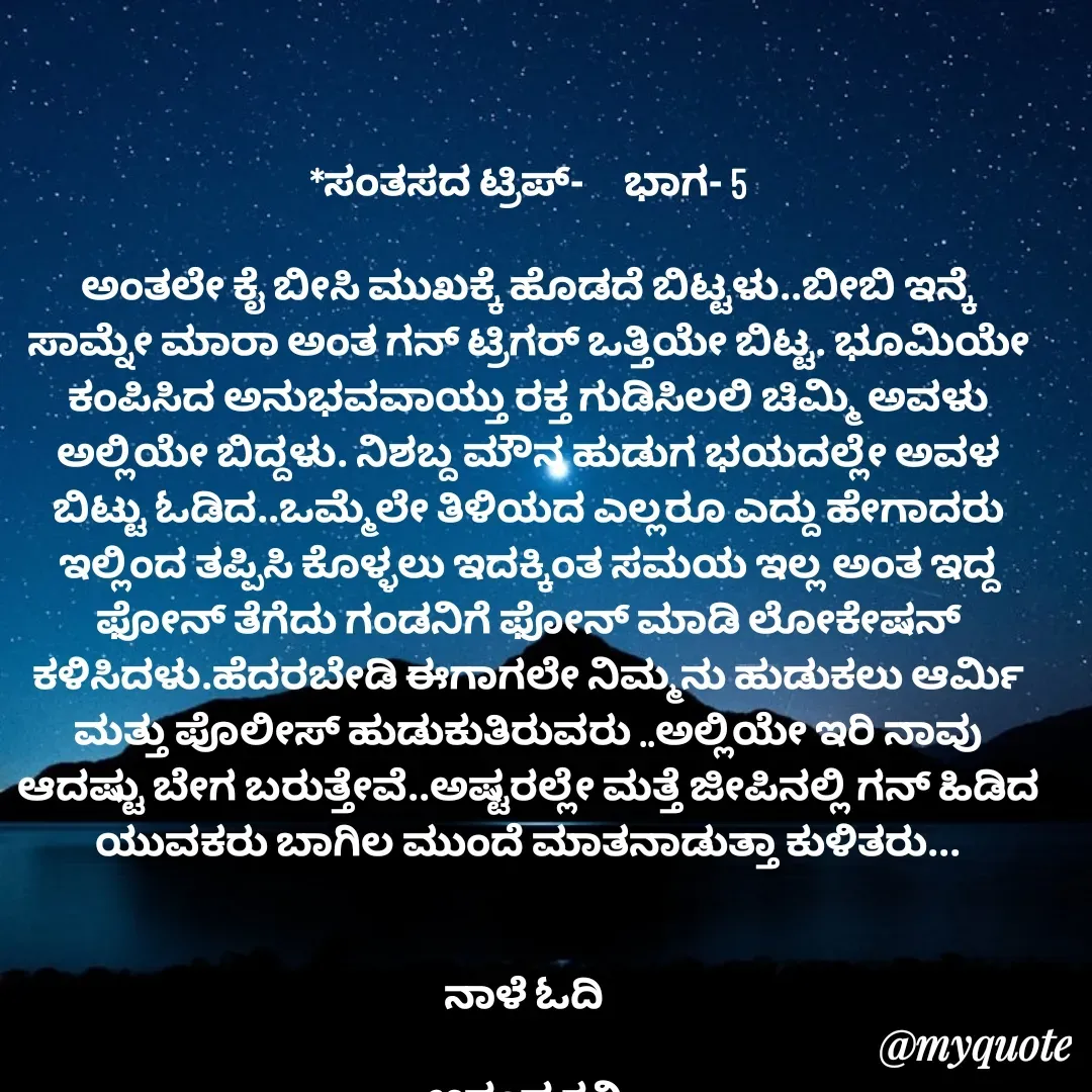 Quote by anandakavi - *ಸಂತಸದ ಟ್ರಿಪ್-     ಭಾಗ- 5

ಅಂತಲೇ ಕೈ ಬೀಸಿ ಮುಖಕ್ಕೆ ಹೊಡದೆ ಬಿಟ್ಟಳು..ಬೀಬಿ ಇನ್ಕೆ ಸಾಮ್ನೇ ಮಾರಾ ಅಂತ ಗನ್ ಟ್ರಿಗರ್ ಒತ್ತಿಯೇ ಬಿಟ್ಟ. ಭೂಮಿಯೇ ಕಂಪಿಸಿದ ಅನುಭವವಾಯ್ತು ರಕ್ತ ಗುಡಿಸಿಲಲಿ ಚಿಮ್ಮಿ ಅವಳು ಅಲ್ಲಿಯೇ ಬಿದ್ದಳು. ನಿಶಬ್ದ ಮೌನ ಹುಡುಗ ಭಯದಲ್ಲೇ ಅವಳ ಬಿಟ್ಟು ಓಡಿದ..ಒಮ್ಮೆಲೇ ತಿಳಿಯದ ಎಲ್ಲರೂ ಎದ್ದು ಹೇಗಾದರು ಇಲ್ಲಿಂದ ತಪ್ಪಿಸಿ ಕೊಳ್ಳಲು ಇದಕ್ಕಿಂತ ಸಮಯ ಇಲ್ಲ ಅಂತ ಇದ್ದ ಫೋನ್ ತೆಗೆದು ಗಂಡನಿಗೆ ಫೋನ್ ಮಾಡಿ ಲೋಕೇಷನ್ ಕಳಿಸಿದಳು.ಹೆದರಬೇಡಿ ಈಗಾಗಲೇ ನಿಮ್ಮನು ಹುಡುಕಲು ಆರ್ಮಿ ಮತ್ತು ಪೊಲೀಸ್ ಹುಡುಕುತಿರುವರು ..ಅಲ್ಲಿಯೇ ಇರಿ ನಾವು ಆದಷ್ಟು ಬೇಗ ಬರುತ್ತೇವೆ..ಅಷ್ಟರಲ್ಲೇ ಮತ್ತೆ ಜೀಪಿನಲ್ಲಿ ಗನ್ ಹಿಡಿದ ಯುವಕರು ಬಾಗಿಲ ಮುಂದೆ ಮಾತನಾಡುತ್ತಾ ಕುಳಿತರು...


ನಾಳೆ ಓದಿ 

ಆನಂದ ಕವಿ  - Made using Quotes Creator App, Post Maker App