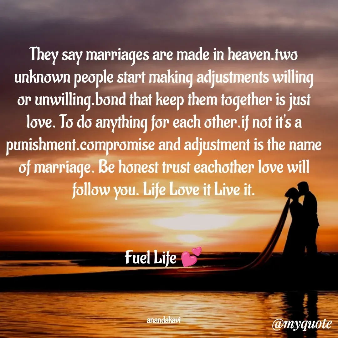 Quote by anandakavi - They say marriages are made in heaven.two unknown people start making adjustments willing or unwilling.bond that keep them together is just love. To do anything for each other.if not it's a punishment.compromise and adjustment is the name of marriage. Be honest trust eachother love will follow you. Life Love it Live it.


Fuel Life 💕



anandakavi - Made using Quotes Creator App, Post Maker App