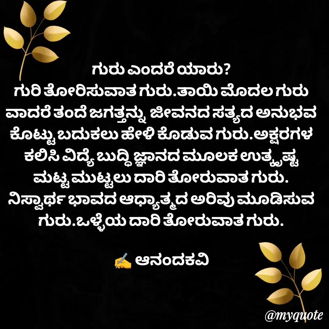 Quote by anandakavi - ಗುರು ಎಂದರೆ ಯಾರು?
ಗುರಿ ತೋರಿಸುವಾತ ಗುರು.ತಾಯಿ ಮೊದಲ ಗುರು ವಾದರೆ ತಂದೆ ಜಗತ್ತನ್ನು  ಜೀವನದ ಸತ್ಯದ ಅನುಭವ ಕೊಟ್ಟು ಬದುಕಲು ಹೇಳಿ ಕೊಡುವ ಗುರು.ಅಕ್ಷರಗಳ ಕಲಿಸಿ ವಿದ್ಯೆ ಬುದ್ಧಿ ಜ್ಞಾನದ ಮೂಲಕ ಉತ್ಕೃಷ್ಟ ಮಟ್ಟ ಮುಟ್ಟಲು ದಾರಿ ತೋರುವಾತ ಗುರು. ನಿಸ್ವಾರ್ಥ ಭಾವದ ಆಧ್ಯಾತ್ಮದ ಅರಿವು ಮೂಡಿಸುವ ಗುರು.ಒಳ್ಳೆಯ ದಾರಿ ತೋರುವಾತ ಗುರು.

✍️ ಆನಂದಕವಿ - Made using Quotes Creator App, Post Maker App
