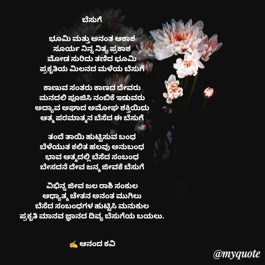 Quote by anandakavi - ಬೆಸುಗೆ

ಭೂಮಿ ಮತ್ತು ಅನಂತ ಆಕಾಶ
ಸೂರ್ಯ ನಿನ್ನ ನಿತ್ಯ ಪ್ರಕಾಶ
ಮೋಡ ಸುರಿದು ತಣಿದ ಭೂಮಿ
ಪ್ರಕೃತಿಯ ಮಿಲನದ ಮಳೆಯ ಬೆಸುಗೆ

ಕಾಣುವ ಸಂತರು ಕಾಣದ ದೇವರು
ಮನದಲಿ ಪೂಜಿಸಿ ನಂಬಿಕೆ ಇಡುವರು
ಅದ್ಯಾವ ಅಘಾದ ಅಮೋಘ ಶಕ್ತಿಯಿದು
ಆತ್ಮ ಪರಮಾತ್ಮನ ಬೆಸೆದ ಈ ಬೆಸುಗೆ

ತಂದೆ ತಾಯಿ ಹುಟ್ಟಿಸುವ ಬಂಧ
ಬೆಳೆಯುತ ಕಲಿತ ಹಲವು ಅನುಬಂಧ
ಭಾವ ಆತ್ಮದಲ್ಲಿ ಬೆಸೆದ ಸಂಬಂಧ
ಬೇಸದನೆ ದೇವ ಜನ್ಮ ಜೀವಕೆ ಬೆಸುಗೆ

ವಿಭಿನ್ನ ಜೀವ ಜಲ ರಾಶಿ ಸಂಕುಲ
ಆಧ್ಯಾತ್ಮ ಚೇತನ ಅನಂತ ಮುಗಿಲು
ಬೆಸೆದ ಸಂಬಂಧಗಳ ಹುಟ್ಟಿಸಿ ಮನುಕುಲ
ಪ್ರಕೃತಿ ಮಾನವ ಜ್ಞಾನದ ದಿವ್ಯ ಬೆಸುಗೆಯ ಬಯಲು.


✍️ ಆನಂದ ಕವಿ - Made using Quotes Creator App, Post Maker App
