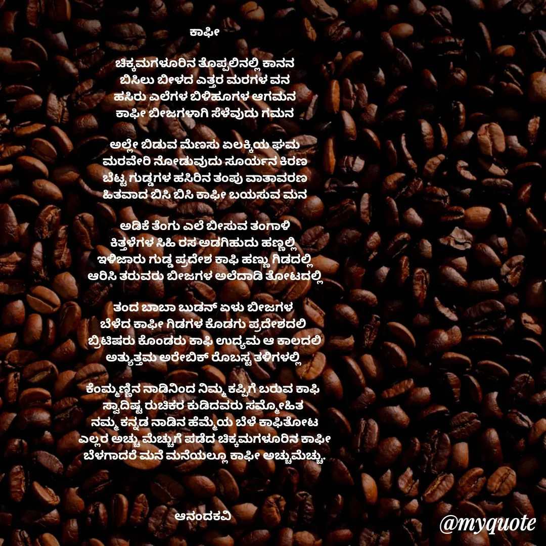 Quote by anandakavi - ಕಾಫೀ

ಚಿಕ್ಕಮಗಳೂರಿನ ತೊಪ್ಪಲಿನಲ್ಲಿ ಕಾನನ
ಬಿಸಿಲು ಬೀಳದ ಎತ್ತರ ಮರಗಳ ವನ
ಹಸಿರು ಎಲೆಗಳ ಬಿಳಿಹೂಗಳ ಆಗಮನ
ಕಾಫೀ ಬೀಜಗಳಾಗಿ ಸೆಳೆವುದು ಗಮನ

ಅಲ್ಲೇ ಬಿಡುವ ಮೆಣಸು ಏಲಕ್ಕಿಯ ಘಮ
ಮರವೇರಿ ನೋಡುವುದು ಸೂರ್ಯನ ಕಿರಣ
ಬೆಟ್ಟ ಗುಡ್ಡಗಳ ಹಸಿರಿನ ತಂಪು ವಾತಾವರಣ
ಹಿತವಾದ ಬಿಸಿ ಬಿಸಿ ಕಾಫೀ ಬಯಸುವ ಮನ

ಅಡಿಕೆ ತೆಂಗು ಎಲೆ ಬೀಸುವ ತಂಗಾಳಿ
ಕಿತ್ತಳೆಗಳ ಸಿಹಿ ರಸ ಅಡಗಿಹುದು ಹಣ್ಣಲ್ಲಿ 
ಇಳಿಜಾರು ಗುಡ್ಡ ಪ್ರದೇಶ ಕಾಫಿ ಹಣ್ಣು ಗಿಡದಲ್ಲಿ
ಆರಿಸಿ ತರುವರು ಬೀಜಗಳ ಅಲೆದಾಡಿ ತೋಟದಲ್ಲಿ

ತಂದ ಬಾಬಾ ಬುಡನ್ ಏಳು ಬೀಜಗಳ 
ಬೆಳೆದ ಕಾಫೀ ಗಿಡಗಳ ಕೊಡಗು ಪ್ರದೇಶದಲಿ 
ಬ್ರಿಟಿಷರು ಕೊಂಡರು ಕಾಫಿ ಉದ್ಯಮ ಆ ಕಾಲದಲಿ
ಅತ್ಯುತ್ತಮ ಅರೇಬಿಕ್ ರೊಬಸ್ಟ ತಳಿಗಳಲ್ಲಿ 

ಕೆಂಮ್ಮಣ್ಣಿನ ನಾಡಿನಿಂದ ನಿಮ್ಮ ಕಪ್ಪಿಗೆ ಬರುವ ಕಾಫಿ 
ಸ್ವಾದಿಷ್ಟ ರುಚಿಕರ ಕುಡಿದವರು ಸಮ್ಮೋಹಿತ 
ನಮ್ಮ ಕನ್ನಡ ನಾಡಿನ ಹೆಮ್ಮೆಯ ಬೆಳೆ ಕಾಫಿತೋಟ
ಎಲ್ಲರ ಅಚ್ಚು ಮೆಚ್ಚುಗೆ ಪಡೆದ ಚಿಕ್ಕಮಗಳೂರಿನ ಕಾಫೀ
ಬೆಳಗಾದರೆ ಮನೆ ಮನೆಯಲ್ಲೂ ಕಾಫೀ ಅಚ್ಚುಮೆಚ್ಚು.



ಆನಂದಕವಿ 

 



 - Made using Quotes Creator App, Post Maker App
