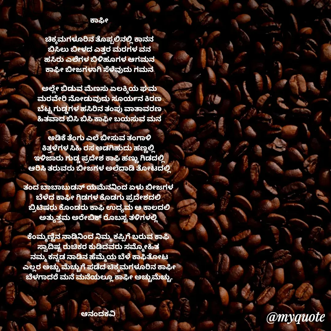 Quote by anandakavi - ಕಾಫೀ

ಚಿಕ್ಕಮಗಳೂರಿನ ತೊಪ್ಪಲಿನಲ್ಲಿ ಕಾನನ
ಬಿಸಿಲು ಬೀಳದ ಎತ್ತರ ಮರಗಳ ವನ
ಹಸಿರು ಎಲೆಗಳ ಬಿಳಿಹೂಗಳ ಆಗಮನ
ಕಾಫೀ ಬೀಜಗಳಾಗಿ ಸೆಳೆವುದು ಗಮನ

ಅಲ್ಲೇ ಬಿಡುವ ಮೆಣಸು ಏಲಕ್ಕಿಯ ಘಮ
ಮರವೇರಿ ನೋಡುವುದು ಸೂರ್ಯನ ಕಿರಣ
ಬೆಟ್ಟ ಗುಡ್ಡಗಳ ಹಸಿರಿನ ತಂಪು ವಾತಾವರಣ
ಹಿತವಾದ ಬಿಸಿ ಬಿಸಿ ಕಾಫೀ ಬಯಸುವ ಮನ

ಅಡಿಕೆ ತೆಂಗು ಎಲೆ ಬೀಸುವ ತಂಗಾಳಿ
ಕಿತ್ತಳೆಗಳ ಸಿಹಿ ರಸ ಅಡಗಿಹುದು ಹಣ್ಣಲ್ಲಿ 
ಇಳಿಜಾರು ಗುಡ್ಡ ಪ್ರದೇಶ ಕಾಫಿ ಹಣ್ಣು ಗಿಡದಲ್ಲಿ
ಆರಿಸಿ ತರುವರು ಬೀಜಗಳ ಅಲೆದಾಡಿ ತೋಟದಲ್ಲಿ

ತಂದ ಬಾಬಾಬುಡನ್ ಯಮೆನನಿಂದ ಏಳು ಬೀಜಗಳ 
ಬೆಳೆದ ಕಾಫೀ ಗಿಡಗಳ ಕೊಡಗು ಪ್ರದೇಶದಲಿ 
ಬ್ರಿಟಿಷರು ಕೊಂಡರು ಕಾಫಿ ಉದ್ಯಮ ಆ ಕಾಲದಲಿ
ಅತ್ಯುತ್ತಮ ಅರೇಬಿಕ್ ರೊಬಸ್ಟ ತಳಿಗಳಲ್ಲಿ 

ಕೆಂಮ್ಮಣ್ಣಿನ ನಾಡಿನಿಂದ ನಿಮ್ಮ ಕಪ್ಪಿಗೆ ಬರುವ ಕಾಫಿ 
ಸ್ವಾದಿಷ್ಟ ರುಚಿಕರ ಕುಡಿದವರು ಸಮ್ಮೋಹಿತ 
ನಮ್ಮ ಕನ್ನಡ ನಾಡಿನ ಹೆಮ್ಮೆಯ ಬೆಳೆ ಕಾಫಿತೋಟ
ಎಲ್ಲರ ಅಚ್ಚು ಮೆಚ್ಚುಗೆ ಪಡೆದ ಚಿಕ್ಕಮಗಳೂರಿನ ಕಾಫೀ
ಬೆಳಗಾದರೆ ಮನೆ ಮನೆಯಲ್ಲೂ ಕಾಫೀ ಅಚ್ಚುಮೆಚ್ಚು.



ಆನಂದಕವಿ 

 



 - Made using Quotes Creator App, Post Maker App