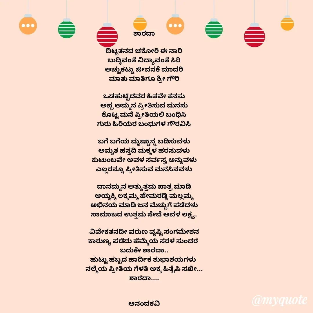 Quote by anandakavi - ಶಾರದಾ

ದಿಟ್ಟತನದ ಚಕೋರಿ ಈ ನಾರಿ
ಬುದ್ಧಿವಂತೆ ವಿದ್ಯಾವಂತೆ ಸಿರಿ
ಅಚ್ಚುಕಟ್ಟು ಜೀವನಕೆ ಮಾದರಿ
ಮಾತು ಮಾತಿಗೂ ಶ್ರೀ ಗೌರಿ

ಒಡಹುಟ್ಟಿದವರ ಹಿತವೇ ಕನಸು
ಅಪ್ಪ ಅಮ್ಮನ ಪ್ರೀತಿಸುವ ಮನಸು
ಕೊಟ್ಟ ಮನೆ ಪ್ರೀತಿಯಲಿ ಬಂಧಿಸಿ
ಗುರು ಹಿರಿಯರ ಬಂಧುಗಳ ಗೌರವಿಸಿ

ಬಗೆ ಬಗೆಯ ಮೃಷ್ಟಾನ್ನ ಬಡಿಸುವಳು
ಅಮೃತ ಹಸ್ತದಿ ಮಕ್ಕಳ ಹರಸುವಳು
ಕುಟುಂಬವೇ ಅವಳ ಸರ್ವಸ್ವ ಅನ್ನುವಳು
ಎಲ್ಲರನ್ನೂ ಪ್ರೀತಿಸುವ ಮನಸಿನವಳು

ದಾನಮ್ಮನ ಅತ್ಯುತ್ತಮ ಪಾತ್ರ ಮಾಡಿ
ಆಯ್ದಕ್ಕಿ ಲಕ್ಕಮ್ಮ ಹೇಮರಡ್ಡಿ ಮಲ್ಲಮ್ಮ
ಅಭಿನಯ ಮಾಡಿ ಜನ ಮೆಚ್ಚುಗೆ ಪಡೆದಳು
ಸಾಮಾಜದ ಉತ್ತಮ ಸೇವೆ ಅವಳ ಲಕ್ಷ್ಯ.

ವಿವೇಕತನದೀ ವರುಣ ವೃಷ್ಟಿ ಸಂಗಮೇಶನ
ಕಾರುಣ್ಯ ಪಡೆದು ಹೆಮ್ಮೆಯ ಸರಳ ಸುಂದರ 
ಬದುಕೇ ಶಾರದಾ..
ಹುಟ್ಟು ಹಬ್ಬದ ಹಾರ್ದಿಕ ಶುಭಾಶಯಗಳು 
ನಲ್ಮೆಯ ಪ್ರೀತಿಯ ಗೆಳತಿ ಅಕ್ಕ ಹಿತೈಷಿ ಸಖೀ...
ಶಾರದಾ....


ಆನಂದಕವಿ


 - Made using Quotes Creator App, Post Maker App