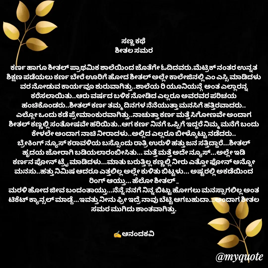 Quote by anandakavi - ಸಣ್ಣ ಕಥೆ 
ಶೀತಲ ಸಮರ

ಕರ್ಣ ಹಾಗೂ ಶೀತಲ್ ಪ್ರಾಥಮಿಕ ಶಾಲೆಯಿಂದ ಜೊತೆಗೇ ಓದಿದವರು.ಮೆಟ್ರಿಕ್ ನಂತರ ಉನ್ನತ ಶಿಕ್ಷಣ ಪಡೆಯಲು ಕರ್ಣ ಬೇರೆ ಊರಿಗೆ ಹೋದ ಶೀತಲ್ ಅಲ್ಲೇ ಕಾಲೇಜಿನಲ್ಲಿ ಎಂ ಎಸ್ಸಿ ಮಾಡಿದಳು ವರ ನೋಡುವ ಕಾರ್ಯವೂ ಶುರುವಾಗಿತ್ತು..ಶಾಲೆಯ ರಿ ಯೂನಿಯನ್ಗೆ  ಅಂತ ಎಲ್ಲಾರನ್ನ
ಕರೆಸಲಾಯಿತು..ಆರು ವರ್ಷದ ಬಳಿಕ ನೋಡಿದ ಎಲ್ಲರೂ ಅವರವರ ಪರಿಚಯ ಹಂಚಿಕೊಂಡರು..ಶೀತಲ್ ಕರ್ಣ ತಮ್ಮ ದಿನಗಳ ನೆನೆಯುತ್ತಾ ಮನಸಿಗೆ ಹತ್ತಿರವಾದರು..
ಎಲ್ಲೋ ಒಂದು ಕಡೆ ಪ್ರೇಮಾಂಕುರವಾಗಿತ್ತು..ನಾಚುತ್ತಾ ಕರ್ಣ ಮತ್ತೆ ಸಿಗೋಣವೇ ಅಂದಾಗ ಶೀತಲ್ ಕಣ್ಣಲ್ಲಿ ಸಂತೋಷವೇ ಹರಿಯಿತು..ಆಗ ಕರ್ಣ ನಿನಗೆ ಒಪ್ಪಿಗೆ ಇದ್ದರೆ ನಿಮ್ಮ ಮನೆಗೆ ಬಂದು ಕೇಳಲೇ ಅಂದಾಗ ನಾಚಿ ನೀರಾದಳು..ಅಲ್ಲಿದ ಎಲ್ಲರೂ ಬೀಳ್ಕೊಟ್ಟು ನಡೆದರು..
ಬ್ರೇಕಿಂಗ್ ನ್ಯೂಸ್ ಕರಾವಳಿಯ ಬಸ್ಸೊಂದು ರಾತ್ರಿ ಉರುಳಿ ಹತ್ತು ಜನ ಸತ್ತಿದ್ದಾರೆ...ಶೀತಲ್ ಹೃದಯ ಜೋರಾಗಿ ಬಡಿಯಲಾರಂಬೀಸಿತು... ಮತ್ತೆ ಮತ್ತೆ ಅದೇ ನ್ಯೂಸ್...ಅಲ್ಲೇ ಇಡಿ ಕರ್ಣನ ಪೋನ್ ಟ್ರೈ ಮಾಡಿದಳು...ಮಾತು ಬರುತ್ತಿಲ್ಲ ಕಣ್ಣಲ್ಲಿ ನೀರು ಎತ್ತೋ ಫೋನ್ ಅನ್ನೋ ಮನಸು..ಹತ್ತು ನಿಮಿಷ ಆದರೂ ಎತ್ತಲಿಲ್ಲ ಅಲ್ಲೇ ಕುಳಿತು ಬಿಟ್ಟಳು... ಅಷ್ಟರಲ್ಲಿ ಅಕಡೆಯಿಂದ ರಿಂಗ್ ಆಯ್ತು... ಹೆಲೋ ಶೀತಲ್ ..
ಮರಳಿ ಹೋದ ಜೀವ ಬಂದಂತಾಯ್ತು...ನೆನ್ನೆ ನನಗೆ ನಿನ್ನ ಬಿಟ್ಟು ಹೋಗಲು ಮನಸ್ಸಾಗಲಿಲ್ಲ ಅಂತ ಟಿಕೆಟ್ ಕ್ಯಾನ್ಸಲ್ ಮಾಡ್ದೆ...ಇವತ್ತು ನೀನು ಫ್ರೀ ಇದ್ರೆ ನಾವು ಬೆಟ್ಟಿ ಆಗಬಹುದಾ...ಅಂದಾಗ ಶೀತಲ ಸಮರ ಮುಗಿದು ಶಾಂತವಾಗಿತ್ತು.


✍️ಆನಂದಕವಿ - Made using Quotes Creator App, Post Maker App