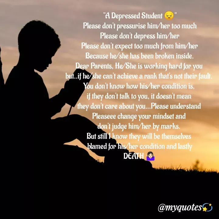 Quote by Bhakti Gupta - "A Depressed Student 😔"
Please don't pressurise him/her too much
Please don't depress him/her
Please don't expect too much from him/her
Because he/she has been broken inside.
Dear Parents, He/She is working hard for you 
but..if he/she can't achieve a rank that's not their fault. 
You don't know how his/her condition is, 
if they don't talk to you, it doesn't mean 
they don't care about you...Please understand 
Pleaseee change your mindset and 
don't judge him/her by marks. 
But still I know they will be themselves 
blamed for his/her condition and lastly
DEATH 🤷🏻‍♀ - Made using Quotes Creator App, Post Maker App