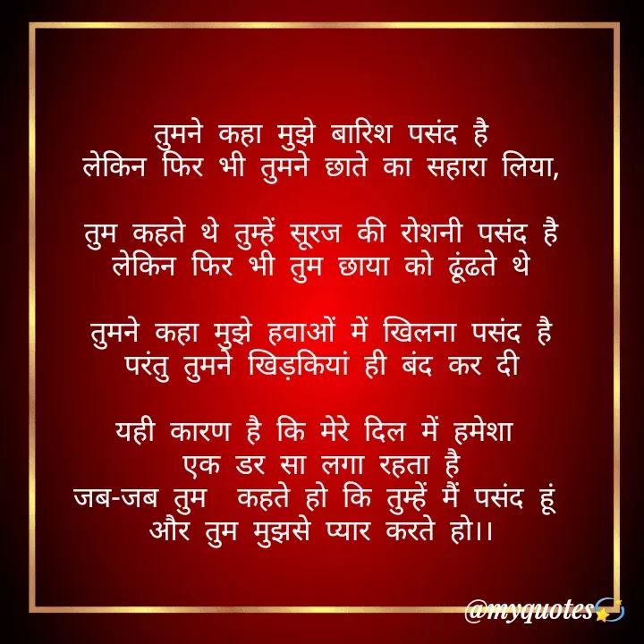 Quote by Bhakti Gupta - तुमने कहा मुझे बारिश पसंद है
लेकिन फिर भी तुमने छाते का सहारा लिया,

तुम कहते थे तुम्हें सूरज की रोशनी पसंद है
लेकिन फिर भी तुम छाया को ढूंढते थे

तुमने कहा मुझे हवाओं में खिलना पसंद है
परंतु तुमने खिड़कियां ही बंद कर दी

यही कारण है कि मेरे दिल में हमेशा 
एक डर सा लगा रहता है
जब-जब तुम  कहते हो कि तुम्हें मैं पसंद हूं 
और तुम मुझसे प्यार करते हो।। - Made using Quotes Creator App, Post Maker App