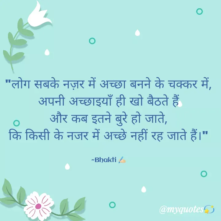 Quote by Bhakti Gupta - "लोग सबके नज़र में अच्छा बनने के चक्कर में,
अपनी अच्छाइयाँ ही खो बैठते हैं
और कब इतने बुरे हो जाते,
कि किसी के नजर में अच्छे नहीं रह जाते हैं।"

~Bhakti ✍️🏻 - Made using Quotes Creator App, Post Maker App
