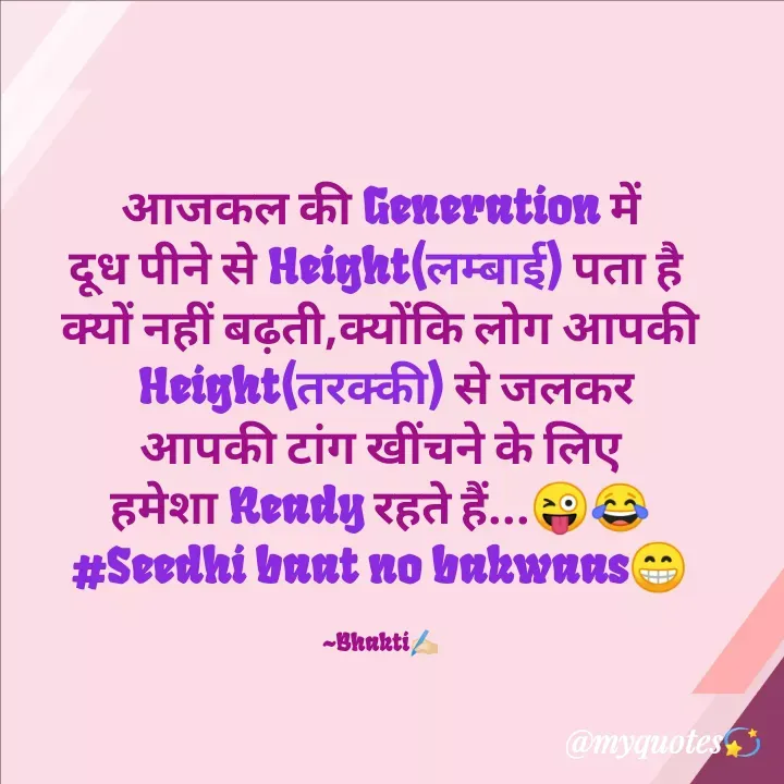Quote by Bhakti Gupta - आजकल की Generation में
दूध पीने से Height(लम्बाई) पता है 
क्यों नहीं बढ़ती,क्योंकि लोग आपकी
 Height(तरक्की) से जलकर
आपकी टांग खींचने के लिए
हमेशा Ready रहते हैं...😜😂
#Seedhi baat no bakwaas😁

~Bhakti✍️🏻 - Made using Quotes Creator App, Post Maker App
