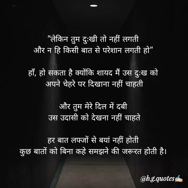 Quote by Bhakti Gupta - "लेकिन तुम दुःखी तो नहीं लगती
और न हि किसी बात से परेशान लगती हो"

हाँ, हो सकता है क्योंकि शायद मैं उस दुःख को
 अपने चेहरे पर दिखाना नहीं चाहती

और तुम मेरे दिल में दबी
 उस उदासी को देखना नहीं चाहते

हर बात लफ्जों से बयां नहीं होती
कुछ बातों को बिना कहे समझने की जरूरत होती है। - Made using Quotes Creator App, Post Maker App
