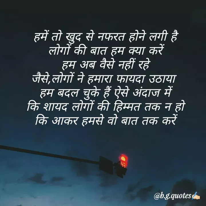 Quote by Bhakti Gupta - हमें तो खुद से नफरत होने लगी है
लोगों की बात हम क्या करें
हम अब वैसे नहीं रहे
जैसे,लोगों ने हमारा फायदा उठाया 
हम बदल चुके हैं ऐसे अंदाज में
कि शायद लोगों की हिम्मत तक न हो
कि आकर हमसे वो बात तक करें - Made using Quotes Creator App, Post Maker App