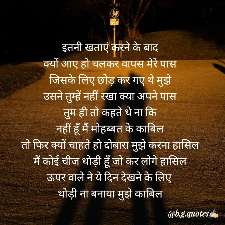 Quote by Bhakti Gupta - इतनी खताएं करने के बाद
क्यों आए हो चलकर वापस मेरे पास
जिसके लिए छोड़ कर गए थे मुझे
उसने तुम्हें नहीं रखा क्या अपने पास
तुम ही तो कहते थे ना कि
नहीं हूँ मैं मोहब्बत के काबिल
तो फिर क्यों चाहते हो दोबारा मुझे करना हासिल
मैं कोई चीज थोड़ी हूँ जो कर लोगे हासिल
ऊपर वाले ने ये दिन देखने के लिए 
थोड़ी ना बनाया मुझे काबिल - Made using Quotes Creator App, Post Maker App