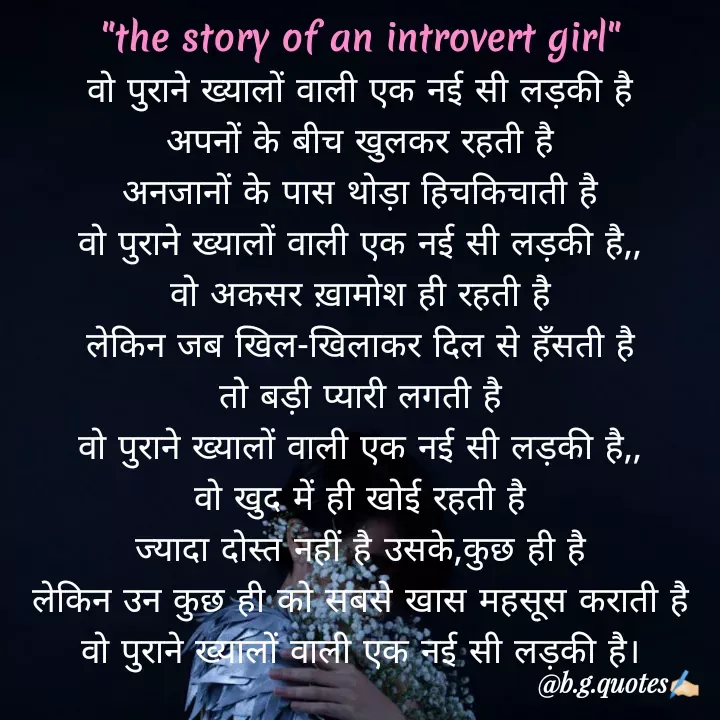 Quote by Bhakti Gupta - 
वो पुराने ख्यालों वाली एक नई सी लड़की है
अपनों के बीच खुलकर रहती है
अनजानों के पास थोड़ा हिचकिचाती है
वो पुराने ख्यालों वाली एक नई सी लड़की है,,
वो अकसर ख़ामोश ही रहती है
लेकिन जब खिल-खिलाकर दिल से हँसती है
तो बड़ी प्यारी लगती है
वो पुराने ख्यालों वाली एक नई सी लड़की है,,
वो खुद में ही खोई रहती है
ज्यादा दोस्त नहीं है उसके,कुछ ही है
लेकिन उन कुछ ही को सबसे खास महसूस कराती है
वो पुराने ख्यालों वाली एक नई सी लड़की है।"the story of an introvert girl"  - Made using Quotes Creator App, Post Maker App