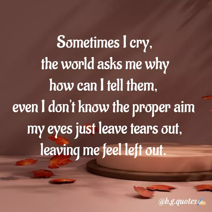 Quote by Bhakti Gupta - Sometimes I cry,
the world asks me why
how can I tell them, 
even I don't know the proper aim 
my eyes just leave tears out,
leaving me feel left out. 
 - Made using Quotes Creator App, Post Maker App