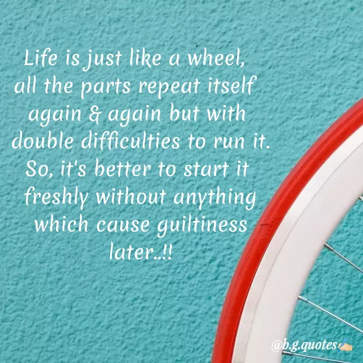 Quote by Bhakti Gupta - Life is just like a wheel, 
all the parts repeat itself 
again & again but with
 double difficulties to run it.
So, it's better to start it
 freshly without anything
 which cause guiltiness
 later..!! - Made using Quotes Creator App, Post Maker App