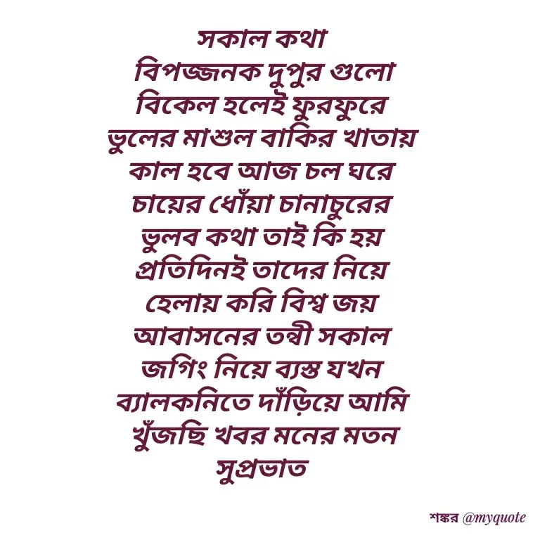 Quote by Shankar Nath Upadhaya - সকাল কথা 
বিপজ্জনক দুপুর গুলো
বিকেল হলেই ফুরফুরে 
ভুলের মাশুল বাকির খাতায় 
কাল হবে আজ চল ঘরে 
চায়ের ধোঁয়া চানাচুরের 
ভুলব কথা তাই কি হয় 
প্রতিদিনই তাদের নিয়ে 
হেলায় করি বিশ্ব জয় 
আবাসনের তন্বী সকাল 
জগিং নিয়ে ব্যস্ত যখন 
ব্যালকনিতে দাঁড়িয়ে আমি 
খুঁজছি খবর মনের মতন
সুপ্রভাত  - Made using Quotes Creator App, Post Maker App