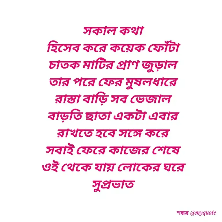 Quote by Shankar Nath Upadhaya - সকাল কথা 
হিসেব করে কয়েক ফোঁটা 
চাতক মাটির প্রাণ জুড়াল 
তার পরে ফের মুষলধারে 
রাস্তা বাড়ি সব ভেজাল 
বাড়তি ছাতা একটা এবার 
রাখতে হবে সঙ্গে করে 
সবাই ফেরে কাজের শেষে 
ওই থেকে যায় লোকের ঘরে 
সুপ্রভাত  - Made using Quotes Creator App, Post Maker App