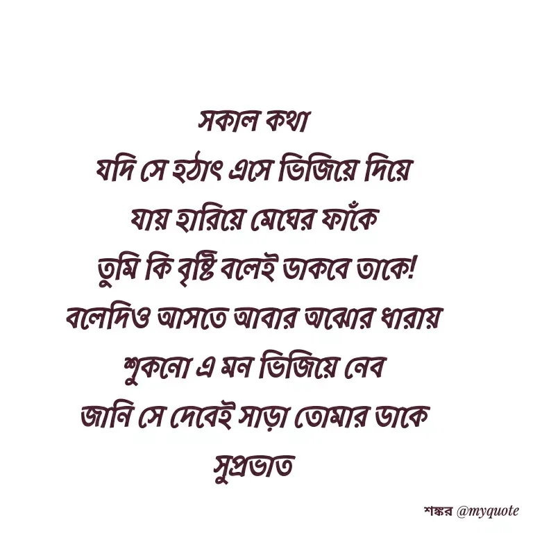 Quote by Shankar Nath Upadhaya - সকাল কথা 
যদি সে হঠাৎ এসে ভিজিয়ে দিয়ে 
যায় হারিয়ে মেঘের ফাঁকে 
তুমি কি বৃষ্টি বলেই ডাকবে তাকে!
বলেদিও আসতে আবার অঝোর ধারায় 
শুকনো এ মন ভিজিয়ে নেব 
জানি সে দেবেই সাড়া তোমার ডাকে 
সুপ্রভাত  - Made using Quotes Creator App, Post Maker App
