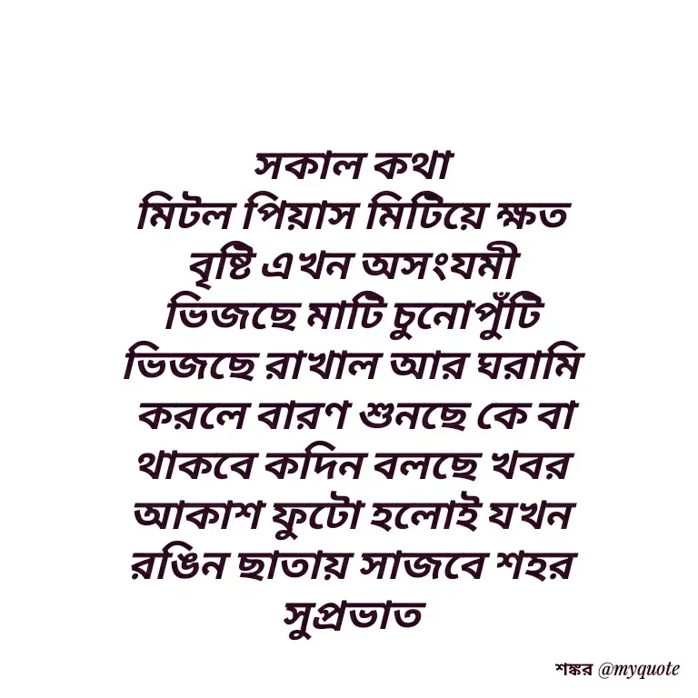 Quote by Shankar Nath Upadhaya - সকাল কথা 
মিটল পিয়াস মিটিয়ে ক্ষত 
বৃষ্টি এখন অসংযমী 
ভিজছে মাটি চুনোপুঁটি 
ভিজছে রাখাল আর ঘরামি 
করলে বারণ শুনছে কে বা
থাকবে কদিন বলছে খবর 
আকাশ ফুটো হলোই যখন 
রঙিন ছাতায় সাজবে শহর 
সুপ্রভাত 
 - Made using Quotes Creator App, Post Maker App