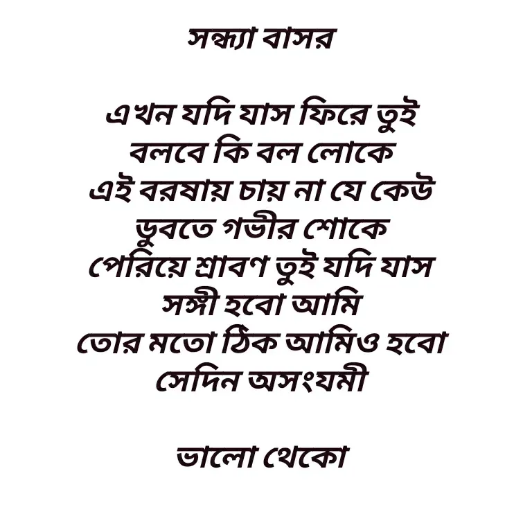 Quote by Shankar Nath Upadhaya - সন্ধ্যা বাসর 

এখন যদি যাস ফিরে তুই 
বলবে কি বল লোকে 
এই বরষায় চায় না যে কেউ 
ডুবতে গভীর শোকে 
পেরিয়ে শ্রাবণ তুই যদি যাস 
সঙ্গী হবো আমি 
তোর মতো ঠিক আমিও হবো 
সেদিন অসংযমী 

ভালো থেকো  - Made using Quotes Creator App, Post Maker App