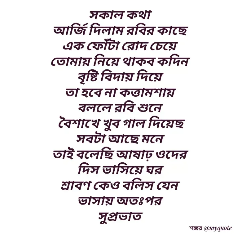 Quote by Shankar Nath Upadhaya - সকাল কথা 
আর্জি দিলাম রবির কাছে 
এক ফোঁটা রোদ চেয়ে 
তোমায় নিয়ে থাকব কদিন 
বৃষ্টি বিদায় দিয়ে 
তা হবে না কত্তামশায় 
বললে রবি শুনে 
বৈশাখে খুব গাল দিয়েছ
সবটা আছে মনে 
তাই বলেছি আষাঢ় ওদের 
দিস ভাসিয়ে ঘর 
শ্রাবণ কেও বলিস যেন 
ভাসায় অতঃপর 
সুপ্রভাত 
 - Made using Quotes Creator App, Post Maker App