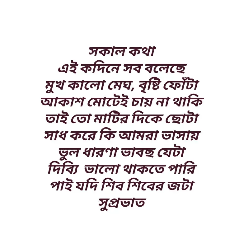 Quote by Shankar Nath Upadhaya - সকাল কথা 
এই কদিনে সব বলেছে 
মুখ কালো মেঘ, বৃষ্টি ফোঁটা 
আকাশ মোটেই চায় না থাকি 
তাই তো মাটির দিকে ছোটা 
সাধ করে কি আমরা ভাসায় 
ভুল ধারণা ভাবছ যেটা 
দিব্যি  ভালো থাকতে পারি 
পাই যদি শিব শিবের জটা 
সুপ্রভাত  - Made using Quotes Creator App, Post Maker App
